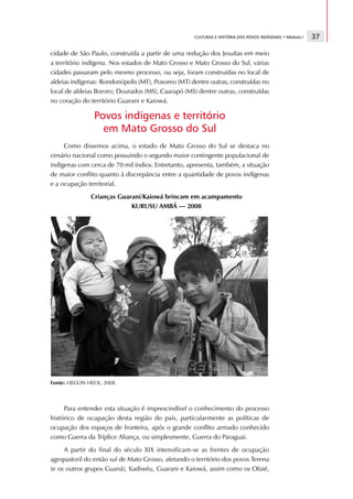 CULTURAS E HISTÓRIA DOS POVOS INDÍGENAS • Módulo I   37

cidade de São Paulo, construída a partir de uma redução dos Jesuítas em meio
a território indígena. Nos estados de Mato Grosso e Mato Grosso do Sul, várias
cidades passaram pelo mesmo processo, ou seja, foram construídas no local de
aldeias indígenas: Rondonópolis (MT), Poxoreo (MT) dentre outras, construídas no
local de aldeias Bororo; Dourados (MS), Caarapó (MS) dentre outras, construídas
no coração do território Guarani e Kaiowá.

                Povos indígenas e território
                  em Mato Grosso do Sul
     Como dissemos acima, o estado de Mato Grosso do Sul se destaca no
cenário nacional como possuindo o segundo maior contingente populacional de
indígenas com cerca de 70 mil índios. Entretanto, apresenta, também, a situação
de maior conflito quanto à discrepância entre a quantidade de povos indígenas
e a ocupação territorial.
              Crianças Guarani/Kaiowá brincam em acampamento
                           KURUSU AMBÁ — 2008




Fonte: HEGON HECK, 2008



     Para entender esta situação é imprescindível o conhecimento do processo
histórico de ocupação desta região do país, particularmente as políticas de
ocupação dos espaços de fronteira, após o grande conflito armado conhecido
como Guerra da Tríplice Aliança, ou simplesmente, Guerra do Paraguai.
     A partir do final do século XIX intensificam-se as frentes de ocupação
agropastoril do então sul de Mato Grosso, afetando o território dos povos Terena
(e os outros grupos Guaná), Kadiwéu, Guarani e Kaiowá, assim como os Ofaié,
 