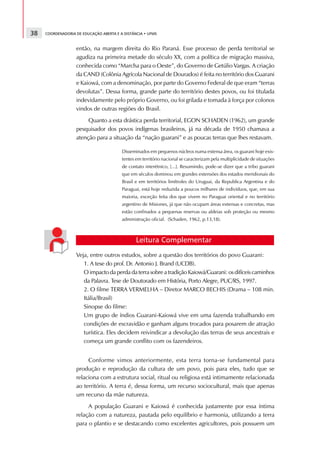 38   COORDENADORIA DE EDUCAÇÃO ABERTA E A DISTÂNCIA • UFMS



                   então, na margem direita do Rio Paraná. Esse processo de perda territorial se
                   agudiza na primeira metade do século XX, com a política de migração massiva,
                   conhecida como “Marcha para o Oeste”, do Governo de Getúlio Vargas. A criação
                   da CAND (Colônia Agrícola Nacional de Dourados) é feita no território dos Guarani
                   e Kaiowá, com a denominação, por parte do Governo Federal de que eram “terras
                   devolutas”. Dessa forma, grande parte do território destes povos, ou foi titulada
                   indevidamente pelo próprio Governo, ou foi grilada e tomada à força por colonos
                   vindos de outras regiões do Brasil.
                        Quanto a esta drástica perda territorial, EGON SCHADEN (1962), um grande
                   pesquisador dos povos indígenas brasileiros, já na década de 1950 chamava a
                   atenção para a situação da “nação guarani” e as poucas terras que lhes restavam.

                                         Disseminados em pequenos núcleos numa extensa área, os guarani hoje exis-
                                         tentes em território nacional se caracterizam pela multiplicidade de situações
                                         de contato interétnico, [...]. Resumindo, pode-se dizer que a tribo guarani
                                         que em séculos dominou em grandes extensões dos estados meridionais do
                                         Brasil e em territórios limítrofes do Uruguai, da Republica Argentina e do
                                         Paraguai, está hoje reduzida a poucos milhares de indivíduos, que, em sua
                                         maioria, exceção feita dos que vivem no Paraguai oriental e no território
                                         argentino de Misiones, já que não ocupam áreas extensas e concretas, mas
                                         estão confinados a pequenas reservas ou aldeias sob proteção ou mesmo
                                         administração oficial. (Schaden, 1962, p.13,18).



                                                Leitura Complementar
                   Veja, entre outros estudos, sobre a questão dos territórios do povo Guarani:
                      1. A tese do prof. Dr. Antonio J. Brand (UCDB).
                      O impacto da perda da terra sobre a tradição Kaiowá/Guarani: os difíceis caminhos
                      da Palavra. Tese de Doutorado em História, Porto Alegre, PUC/RS, 1997.
                      2. O filme TERRA VERMELHA – Diretor MARCO BECHIS (Drama – 108 min.
                      Itália/Brasil)
                      Sinopse do filme:
                      Um grupo de índios Guarani-Kaiowá vive em uma fazenda trabalhando em
                      condições de escravidão e ganham alguns trocados para posarem de atração
                      turística. Eles decidem reivindicar a devolução das terras de seus ancestrais e
                      começa um grande conflito com os fazendeiros.


                        Conforme vimos anteriormente, esta terra torna-se fundamental para
                   produção e reprodução da cultura de um povo, pois para eles, tudo que se
                   relaciona com a estrutura social, ritual ou religiosa está intimamente relacionada
                   ao território. A terra é, dessa forma, um recurso sociocultural, mais que apenas
                   um recurso da mãe natureza.
                        A população Guarani e Kaiowá é conhecida justamente por essa íntima
                   relação com a natureza, pautada pelo equilíbrio e harmonia, utilizando a terra
                   para o plantio e se destacando como excelentes agricultores, pois possuem um
 