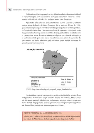 40   COORDENADORIA DE EDUCAÇÃO ABERTA E A DISTÂNCIA • UFMS



                        A última investida do agronegócio tem sido a introdução das usinas de álcool
                   e açúcar na região, com suas extensas plantações de cana de açúcar e a conse-
                   quente utilização da mão-de-obra indígena para o corte da mesma.
                         Após todos estes anos de perdas territoriais, o povo Guarani e, também
                   outros povos do Estado de Mato Grosso do Sul, a partir da década de 1970,
                   passam a se organizar para reivindicar a restituição de parte do território perdido.
                   A Constituição Federal de 1988 tornou-se fonte de esperança e referência nesta
                   luta por direitos. Começa assim, os conflitos de disputas fundiárias no Estado, com
                   a consequente morte de muitas lideranças indígenas e o clima de insegurança
                   e violência sofrida por estes povos nos últimos anos, além do aumento do
                   preconceito veiculado, sobretudo, pela imprensa, quase sempre, nas mãos de
                   grandes proprietários de terra.




                         FONTE: http://www.funai.gov.br/mapas/fr_mapa_fundiario.htm


                        Na atualidade, mesmo computando o território dos Kadiwéu, (a maior Terra
                   Indígena fora da Amazônia Legal, ao redor de 500 mil hectares), Mato Grosso
                   do Sul possui apenas 0,6% das terras indígenas do país e ao mesmo tempo, em
                   torno de 15% da população. Essa relação denuncia uma proporção vergonhosa
                   de disponibilidade das terras para estes povos no Estado.



                      TERRAS INDÍGENAS EM MATO GROSSO DO SUL
                      Abaixo, veja a relação das atuais Terras Indígenas demarcadas e regularizadas
                      no Estado de Mato Grosso do Sul, segundo fontes da própria FUNAI.
 
