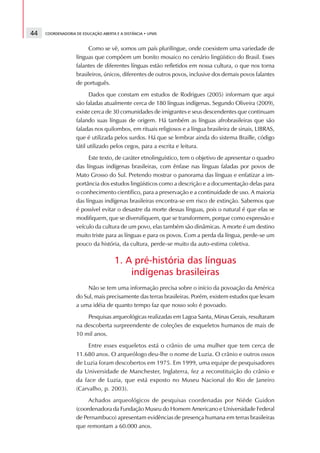 44   COORDENADORIA DE EDUCAÇÃO ABERTA E A DISTÂNCIA • UFMS



                        Como se vê, somos um país plurilíngue, onde coexistem uma variedade de
                   línguas que compõem um bonito mosaico no cenário lingüístico do Brasil. Esses
                   falantes de diferentes línguas estão refletidos em nossa cultura, o que nos torna
                   brasileiros, únicos, diferentes de outros povos, inclusive dos demais povos falantes
                   de português.
                         Dados que constam em estudos de Rodrigues (2005) informam que aqui
                   são faladas atualmente cerca de 180 línguas indígenas. Segundo Oliveira (2009),
                   existe cerca de 30 comunidades de imigrantes e seus descendentes que continuam
                   falando suas línguas de origem. Há também as línguas afrobrasileiras que são
                   faladas nos quilombos, em rituais religiosos e a língua brasileira de sinais, LIBRAS,
                   que é utilizada pelos surdos. Há que se lembrar ainda do sistema Braille, código
                   tátil utilizado pelos cegos, para a escrita e leitura.
                         Este texto, de caráter etnolinguístico, tem o objetivo de apresentar o quadro
                   das línguas indígenas brasileiras, com ênfase nas línguas faladas por povos de
                   Mato Grosso do Sul. Pretendo mostrar o panorama das línguas e enfatizar a im-
                   portância dos estudos lingüísticos como a descrição e a documentação delas para
                   o conhecimento científico, para a preservação e a continuidade de uso. A maioria
                   das línguas indígenas brasileiras encontra-se em risco de extinção. Sabemos que
                   é possível evitar o desastre da morte dessas línguas, pois o natural é que elas se
                   modifiquem, que se diversifiquem, que se transformem, porque como expressão e
                   veículo da cultura de um povo, elas também são dinâmicas. A morte é um destino
                   muito triste para as línguas e para os povos. Com a perda da língua, perde-se um
                   pouco da história, da cultura, perde-se muito da auto-estima coletiva.

                                     1. A pré-história das línguas
                                         indígenas brasileiras
                        Não se tem uma informação precisa sobre o início da povoação da América
                   do Sul, mais precisamente das terras brasileiras. Porém, existem estudos que levam
                   a uma idéia de quanto tempo faz que nosso solo é povoado.
                       Pesquisas arqueológicas realizadas em Lagoa Santa, Minas Gerais, resultaram
                   na descoberta surpreendente de coleções de esqueletos humanos de mais de
                   10 mil anos.
                        Entre esses esqueletos está o crânio de uma mulher que tem cerca de
                   11.680 anos. O arqueólogo deu-lhe o nome de Luzia. O crânio e outros ossos
                   de Luzia foram descobertos em 1975. Em 1999, uma equipe de pesquisadores
                   da Universidade de Manchester, Inglaterra, fez a reconstituição do crânio e
                   da face de Luzia, que está exposto no Museu Nacional do Rio de Janeiro
                   (Carvalho, p. 2003).
                        Achados arqueológicos de pesquisas coordenadas por Niéde Guidon
                   (coordenadora da Fundação Museu do Homem Americano e Universidade Federal
                   de Pernambuco) apresentam evidências de presença humana em terras brasileiras
                   que remontam a 60.000 anos.
 