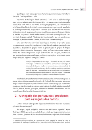 CULTURAS E HISTÓRIA DOS POVOS INDÍGENAS • Módulo I   45

    Que línguas eram faladas por esses humanos que viveram aqui há milhares
de anos? Que língua falava Luzia?
      Na análise de Rodrigues (1999) 60 mil ou 12 mil anos foi bastante tempo
para o povo conhecer, experimentar, escolher e ocupar o espaço mais adequado,
adaptar-se com relação ao clima, à situação geográfica, às características
ecológicas. O ambiente favorável certamente propiciou o aumento da população
e, consequentemente, surgiram os conflitos que resultaram em divisões,
distanciamento de grupos que foram se modificando, assumindo novos hábitos
e atitudes, adquirindo outros conhecimentos, dividindo e distinguindo-se cada
vez mais do grupo original. Mudanças são transformações que vão acontecendo
sem que as pessoas se dêem conta e, elas ocorrem também na língua.
     Uma característica universal das línguas naturais é que elas estão
constantemente mudando, transformando-se e diversificando-se, principalmente
quando na dispersão de grupos ocorre a aproximação de grupos de línguas
diferentes. O contato entre línguas gera vários fenômenos em quase todos os
níveis dos sistemas lingüísticos, o que pode resultar em variações, mudanças e
até surgimento de uma outra língua, fenômenos que podem ter ocorrido com a
língua de Luzia. Segundo Rodrigues (1999)21

                       Todos os componentes de uma língua - seu sistema de sons, seu sistema
                       morfológico e sintático e seu vocabulário, assim como suas estratégias de
                       construção do discurso - mudam no curso do tempo, em consequência de
                       reajustes internos desses sistemas e devido a mudanças na cultura e organização
                       social do povo que a fala e a influências de outras línguas com que ela entra
                       em contato em determinadas circunstâncias. Isso pode explicar a quantidade
                       e diversidade de línguas que já foram faladas no território brasileiro.


     A título de ilustração bastante simplificada do que foi acima exposto, pode-se
tomar o latim. Com as sucessivas invasões da Península Ibérica, grupos falantes da
língua latina se dispersaram, entraram em contato com outros povos e o latim foi
mudando, transformando-se, dando origem a uma família lingüística: espanhol,
catalão, francês, italiano, português, romeno são membros dessa família. Por isso
essas línguas são chamadas línguas neolatinas.

   2. A chegada dos portugueses: problemas
          para as línguas dos nativos
    Como é possível saber quantas línguas eram faladas no Brasil por ocasião da
chegada dos portugueses?
     No artigo “Línguas indígenas: 500 anos de descobertas e perdas”, Aryon
Rodrigues (1993) apresenta o resultado de um estudo que fez por estimativa, com
base científica, partindo de documentos (manuscritos) de jesuítas do século XVI.


21
  Conferência feita na inauguração do Laboratório de Línguas Indígenas do Instituto de Letras da
Universidade de Brasília, em 8 de julho de 1999. http://vsites.unb.br/il/lali/publicacoes/publ_001.html
 