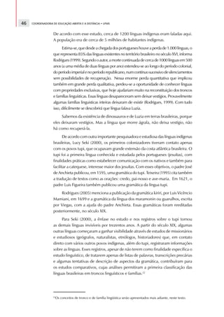 46   COORDENADORIA DE EDUCAÇÃO ABERTA E A DISTÂNCIA • UFMS



                   De acordo com esse estudo, cerca de 1200 línguas indígenas eram faladas aqui.
                   A população era de cerca de 5 milhões de habitantes indígenas.
                         Estima-se, que desde a chegada dos portugueses houve a perda de 1.000 línguas, o
                   que representa 85% das línguas existentes no território brasileiro no século XVI, informa
                   Rodrigues (1999). Segundo o autor, a morte continuada de cerca de 1000 línguas em 500
                   anos (a uma média de duas línguas por ano) estendeu-se ao longo do período colonial,
                   do período imperial e no período republicano, num contínuo sucessivo de silenciamentos
                   sem possibilidades de recuperação. Nessa enorme perda quantitativa que implicou
                   também em grande perda qualitativa, perdeu-se a oportunidade de conhecer línguas
                   com propriedades exclusivas, que hoje ajudariam muito na reconstituição dos troncos
                   e famílias linguísticas. Essas línguas desapareceram sem deixar vestígios. Provavelmente
                   algumas famílias linguisticas inteiras deixaram de existir (Rodrigues, 1999). Com tudo
                   isso, dificilmente se descobrirá que língua falava Luzia.
                        Sabemos da existência de dinossauros e de Luzia em terras brasileiras, porque
                   eles deixaram vestígios. Mas a língua que morre ágrafa, não deixa vestígio, não
                   há como recuperá-la.
                          De acordo com outra importante pesquisadora e estudiosa das línguas indígenas
                   brasileiras, Lucy Seki (2000), os primeiros colonizadores tiveram contato apenas
                   com os povos tupi, que ocupavam grande extensão da costa atlântica brasileira. O
                   tupi foi a primeira língua conhecida e estudada pelos portugueses (jesuítas), com
                   finalidades práticas como estabelecer comunicação com os nativos e também para
                   facilitar a catequese, interesse maior dos jesuítas. Com esses objetivos, o padre José
                   de Anchieta publicou, em 1595, uma gramática do tupi. Teixeira (1995) cita também
                   a tradução de textos como as orações: credo, pai-nosso e ave-maria. Em 1621, o
                   padre Luis Figueira também publicou uma gramática da língua tupi.
                        Rodrigues (2005) menciona a publicação da gramática kiriri, por Luis Vicêncio
                   Mamiani, em 1699 e a gramática da língua dos maramonin ou guarulhos, escrita
                   por Viegas, com a ajuda do padre Anchieta. Essas gramáticas foram reeditadas
                   posteriormente, no século XIX.
                        Para Seki (2000), a ênfase no estudo e nos registros sobre o tupi tornou
                   as demais línguas invisíveis por trezentos anos. A partir do século XIX, algumas
                   outras línguas começaram a ganhar visibilidade através de estudos de missionários
                   e estudiosos (geógrafos, naturalistas, etnólogos, historiadores) que, em contato
                   direto com vários outros povos indígenas, além do tupi, registraram informações
                   sobre as línguas. Esses registros, apesar de não terem como finalidade específica o
                   estudo linguístico, de tratarem apenas de listas de palavras, transcrições precárias
                   e algumas tentativas de descrição de aspectos da gramática, contribuíram para
                   os estudos comparativos, cujas análises permitiram a primeira classificação das
                   línguas brasileiras em troncos linguísticos e famílias.22




                   22
                     Os conceitos de tronco e de família lingüística serão apresentados mais adiante, neste texto.
 