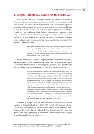 CULTURAS E HISTÓRIA DOS POVOS INDÍGENAS • Módulo I   47

3. Línguas Indígenas brasileiras no século XXI
     A redução de 1200 para 180 línguas indígenas nos últimos 500 anos foi o
efeito de um processo colonizador extremamente violento e continuado, o qual
ainda perdura, não tendo sido interrompido nem com a independência política
do país no início do século XIX, nem com a instauração do regime republicano
no final desse mesmo século, nem ainda com a promulgação da “Constituição
Cidadã” de 1988 (Rodrigues, 1999). Embora esta tenha sido a primeira carta
magna a reconhecer direitos fundamentais dos povos indígenas, inclusive direitos
linguísticos, as relações entre a sociedade majoritária e as minorias indígenas
pouco mudaram. Mas, como a resistência é uma característica histórica do “ser
brasileiro”, Seki enfatiza que

                      Ainda que o processo de colonização tenha sido devastador para os povos
                      nativos, apesar dos 500 anos de penoso contato, violências e discriminações,
                      sobreviveram mais de duzentos povos indígenas, com suas crenças, costumes,
                      organização social e visão de mundo próprios, falantes de cerca de 180
                      distintas línguas. (Seki, 2000, p. 234)


     Se, por um lado, essa resistência dos povos indígenas nos redime um pouco,
por outro, impõe-nos uma responsabilidade maior, pois hoje somos conhecedores
e conscientes da importância da preservação do que ainda resta dessa riqueza
cultural, e sabemos que a preservação e revitalização não são tarefas fáceis.

                      No plano mundial tem-se considerado que hoje qualquer língua falada por
                      menos de 100 mil pessoas tem sua sobrevivência ameaçada e necessita de
                      especial atenção. Todas as línguas indígenas no Brasil têm menos de 40 mil
                      falantes, sendo que a mais forte, a tikuna, falada no alto Solimões, apenas
                      ultrapassa a marca de 30 mil. O aspecto mais grave está, porém, no outro
                      lado do espectro demográfico, nas línguas infimamente minoritárias, com
                      populações que não vão além de mil pessoas. Essa é a situação de três quartos
                      (76%) das nossas línguas indígenas e significa que é tarefa de alta prioridade e
                      urgência a pesquisa científica que visa à documentação, análise, classificação
                      e interpretação teórica dessas línguas, que em sua grande maioria só existem
                      aqui. Igualmente prioritária é a promoção de ações que visem a assegurar
                      aos povos indígenas as condições necessárias para continuar transmitindo
                      suas línguas às novas gerações. (Rodrigues, 2005, p. 36)


     A população indígena atual, de acordo com dados censitários do Instituto
Brasileiro de Geografia e Estatística – IBGE/ 2000 é de 734.000 índios, sendo que
a maior parte dessa população encontra-se nas regiões Norte e Centro-Oeste.
O número dos povos indígenas no Brasil de hoje é de cerca de 220 etnias. São
apenas 180 as línguas, porque alguns povos falam a mesma língua ou uma variação
de uma língua politicamente mais forte.23



23
  Esses dados censitários encontram-se no prefácio do livro da coleção “Educação para todos” (MEC),
escrito por Jersen dos Santos Luciano – Baniwa, (Luciano, 2006). Ver bibliografia.
 