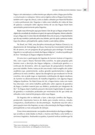 CULTURAS E HISTÓRIA DOS POVOS INDÍGENAS • Módulo I   49

língua e sim sistematizar o conhecimento que adquiriu sobre a língua para facilitar
a comunicação e a catequese. Vários outros registros sobre as línguas foram feitos,
também sem o rigor da ciência, como os dados coletados por Marechal Rondon
e outros profissionais não- linguistas e todos esses trabalhos de coleta de listas
de palavras e anotações sobre algumas formas de uso das línguas foram bem
aproveitados posteriormente pelos linguistas.
     Repito essas informações aqui para ilustrar o fato de que as línguas sempre foram
objetos da curiosidade de estudiosos em geral, não apenas de linguistas. Mesmo sabendo-
se que a língua não é o único fator de identidade étnica de um povo, é importantíssimo
que ela seja mantida e praticada pelos seus falantes, pois ela ajuda a preservar muitos
traços da cultura e, principalmente, ajuda a manter a auto-estima coletiva.
     No Brasil, em 1960, uma disciplina ministrada por Mattoso Câmara Jr, no
departamento de Antropologia do Museu Nacional da Universidade Federal do
Rio de Janeiro, em um programa de pós-graduação para etnólogos “O método
linguístico e sua aplicação ao estudo das línguas indígenas”, resultou na publicação
do livro “introdução às línguas indígenas brasileiras”.24
      O curso teve a participação de linguistas do Summer Institute of Linguistics
(SIL), com o qual o Museu Nacional tinha convênio. As ações propostas pelo
Summer eram a descrição das línguas indígenas, a classificação genética e a
confecção de dicionários, além da capacitação de pesquisadores brasileiros
para esse trabalho. Porém, tratava-se de uma missão cristã-evangélica de caráter
acadêmico que, posteriormente, acabou gerando questionamentos e algumas
polêmicas no meio científico. Apesar das divergências que resultaram no fim do
convênio, não se pode negar as importantes contribuições de alguns estudiosos
do Summer no desenvolvimento de trabalhos lingüísticos com algumas línguas
indígenas brasileiras. No Mato Grosso do Sul, a língua terena conta com muito
boa descrição, com vários trabalhos publicados sobre aspectos da gramática
da língua e também material para uso didático, produzidos por integrantes do
SIL.25 As línguas ofayé e kadiwéu possuem descrições fragmentadas de aspectos
da gramática e vocabulário produzidos por missionários do SIL que ainda são
utilizados como material de pesquisa sobre essas línguas.
     Os linguistas têm se dedicado a fazer a descrição científica das línguas,
produzindo importantes bancos de dados para estudos teóricos, estudos
comparativos, classificatórios e de documentação. Atualmente essa tem sido a
preocupação maior dos linguistas, ou seja, a documentação das línguas indígenas,
principalmente as mais ameaçadas de extinção.
     Como vimos anteriormente, nos quadros demonstrativos das línguas indígenas
que acredita-se ainda faladas no Brasil, a maioria está filiada a uma família e a
um tronco lingüístico. Analisando os quadros, é possível verificar também que há



24
 Para maior informação, ver bibliografia ao final do texto.
25
 Para maior conhecimento, ver bibliografia no final do texto.
 