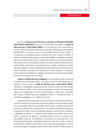 CULTURAS E HISTÓRIA DOS POVOS INDÍGENAS • Módulo I   5

                                                                              APRESENTAÇÃO




     O curso de Formação de Professores na temática CULTURAS E HISTÓRIA
DOS POVOS INDÍGENAS insere-se no processo de consolidação da Rede de
Educação para a Diversidade (REDE), uma iniciativa de várias instituições do
Governo Federal: Secretaria de Educação Continuada, Alfabetização e Diversidade
(SECAD/MEC), em parceria com a Universidade Aberta do Brasil (UAB) e a
Coordenação de Aperfeiçoamento de Pessoal de Ensino Superior (CAPES). O
objetivo da Rede de Educação para a Diversidade (REDE) é estabelecer um grupo
permanente de formação inicial e continuada a distância para a disseminação e
desenvolvimento de metodologias educacionais de inserção dos temas das áreas
da diversidade, quais sejam: educação de jovens e adultos, educação do campo,
educação indígena, educação ambiental, educação patrimonial, educação para os
Direitos Humanos, educação das relações étnico-raciais, de gênero e orientação
sexual e temas da atualidade no cotidiano das práticas das redes de ensino pública
e privada de educação básica no Brasil.
     Culturas e História dos Povos Indígenas é um curso de formação continuada
de professores de educação básica, com carga horária de 240h distribuído em
módulos, o qual se insere na Rede de Educação para a Diversidade (REDE).
Ofertado na modalidade semipresencial, por meio do sistema da Universidade
Aberta do Brasil (UAB), o curso visa formar professores e profissionais da educação
capazes de compreender os temas da diversidade e, dentre eles, a temática
das “culturas e história dos povos indígenas no Brasil”, e introduzi-los entre os
conteúdos pedagógicos e no cotidiano da escola.
     O propósito mais amplo deste curso é a formação continuada de professores,
como forma de procurar responder de maneira objetiva a uma educação inserida
em uma sociedade cada vez mais dinâmica. Desta forma, o objetivo mais amplo é
promover o debate sobre a educação como um direito fundamental, que precisa
ser garantido a todos e todas sem qualquer distinção, promovendo a cidadania,
a igualdade de direitos e o respeito à diversidade sociocultural, étnico-racial,
etária e geracional, de gênero e orientação afetivo-sexual e às pessoas com
necessidades especiais. Os professores e profissionais da educação têm como
principal desafio garantir a efetividade do direito à educação a todos e cada um
dos brasileiros, estabelecendo políticas e mecanismos de participação e controle
social que assegurem aos grupos historicamente desfavorecidos condições para sua
 