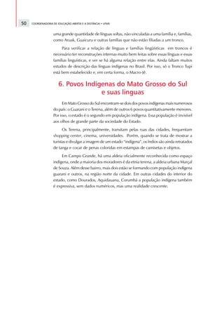 50   COORDENADORIA DE EDUCAÇÃO ABERTA E A DISTÂNCIA • UFMS



                   uma grande quantidade de línguas soltas, não vinculadas a uma família e, famílias,
                   como Aruak, Guaicuru e outras famílias que não estão filiadas a um tronco.
                        Para verificar a relação de línguas e famílias lingüísticas em troncos é
                   necessário ter reconstruções internas muito bem feitas sobre essas línguas e essas
                   famílias linguísticas, e ver se há alguma relação entre elas. Ainda faltam muitos
                   estudos de descrição das línguas indígenas no Brasil. Por isso, só o Tronco Tupi
                   está bem estabelecido e, em certa forma, o Macro-Jê.

                       6. Povos Indígenas do Mato Grosso do Sul
                                     e suas línguas
                         Em Mato Grosso do Sul encontram-se dois dos povos indígenas mais numerosos
                   do país: o Guarani e o Terena, além de outros 6 povos quantitativamente menores.
                   Por isso, o estado é o segundo em população indígena. Essa população é invisível
                   aos olhos de grande parte da sociedade do Estado.
                         Os Terena, principalmente, transitam pelas ruas das cidades, frequentam
                   shopping center, cinema, universidades. Porém, quando se trata de mostrar a
                   turistas e divulgar a imagem de um estado “indígena”, os índios são ainda retratados
                   de tanga e cocar de penas coloridas em estampas de camisetas e objetos.
                        Em Campo Grande, há uma aldeia oficialmente reconhecida como espaço
                   indígena, onde a maioria dos moradores é da etnia terena, a aldeia urbana Marçal
                   de Souza. Além desse bairro, mais dois estão se formando com população indígena
                   guarani e outros, na região norte da cidade. Em outras cidades do interior do
                   estado, como Dourados, Aquidauana, Corumbá a população indígena também
                   é expressiva, sem dados numéricos, mas uma realidade crescente.
 