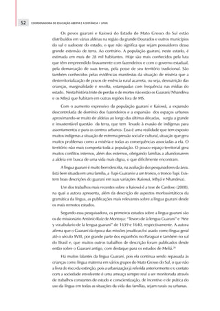 52   COORDENADORIA DE EDUCAÇÃO ABERTA E A DISTÂNCIA • UFMS



                         Os povos guarani e Kaiowá do Estado de Mato Grosso do Sul estão
                   distribuídos em várias aldeias na região da grande Dourados e outros municípios
                   do sul e sudoeste do estado, o que não significa que sejam possuidores dessa
                   grande extensão de terra. Ao contrário. A população guarani, neste estado, é
                   estimada em mais de 28 mil habitantes. Hoje são mais conhecidos pela luta
                   que têm empreendido bravamente com fazendeiros e com o governo estadual,
                   pela demarcação de suas terras, pela posse de seu território tradicional. São
                   também conhecidos pelas evidências manifestas da situação de miséria que a
                   desterritorialização de povos de essência rural acarreta, ou seja, desnutrição das
                   crianças, marginalidade e revolta, estampadas com frequência nas mídias do
                   estado. Nesta história triste de perdas e de mortes não estão os Guarani/ Nhandéva
                   e os Mbyá que habitam em outras regiões fora de MS.
                         Com o aumento expressivo da população guarani e Kaiowá, a expansão
                   descontrolada de domínio dos fazendeiros e a expansão dos espaços urbanos
                   aproximando-se muito de aldeias ao longo das últimas décadas, surgiu a grande
                   e insustentável questão da terra, que tem levado à evasão de indígenas para
                   assentamentos e para os centros urbanos. Essa é uma realidade que tem exposto
                   muitos indígenas a situação de extrema pressão social e cultural, situação que gera
                   muitos problemas como a miséria e todas as consequências associadas a ela. O
                   território não mais comporta toda a população. O pouco espaço territorial gera
                   muitos conflitos internos, além dos externos, obrigando famílias a abandonarem
                   a aldeia em busca de uma vida mais digna, o que dificilmente encontram.
                         A língua guarani é muito bem descrita, na avaliação dos pesquisadores da área.
                   Está bem situada em uma família, a Tupi-Guarani e a um tronco, o tronco Tupi. Exis-
                   tem boas descrições do guarani em suas variações (Kaiowá, Mbyá e Nhandeva).
                       Um dos trabalhos mais recentes sobre o Kaiowá é a tese de Cardoso (2008),
                   na qual a autora apresenta, além da descrição de aspectos morfossintáticos da
                   gramática da língua, as publicações mais relevantes sobre a língua guarani desde
                   os mais remotos estudos.
                        Segundo essa pesquisadora, os primeiros estudos sobre a língua guarani são
                   os do missionário Antônio Ruiz de Montoya: “Tesoro de la lengua Guarani” e “Arte
                   y vocabulario de la lengua guarani” de 1639 e 1640, respectivamente. A autora
                   afirma que o Guarani da época das missões jesuíticas foi usado como língua geral
                   até o século XVIII, por grande parte dos espanhóis no Paraguai e também no sul
                   do Brasil e, que muitos outros trabalhos de descrição foram publicados desde
                   então sobre o Guarani antigo, com destaque para os estudos de Meliá.28
                         Há muitos falantes da língua Guarani, pois ela continua sendo repassada às
                   crianças como língua materna em vários grupos do Mato Grosso do Sul, o que não
                   a livra do risco da extinção, pois a urbanização já referida anteriormente e o contato
                   com a sociedade envolvente é uma ameaça sempre real a ser monitorada através
                   de trabalhos constantes de estudo e conscientização, de incentivo e de prática do
                   uso da língua em todas as situações da vida das famílias, sejam rurais ou urbanas.
 