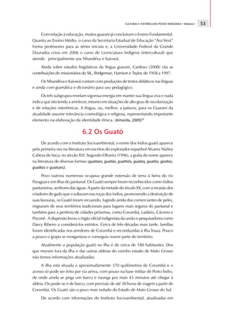 CULTURAS E HISTÓRIA DOS POVOS INDÍGENAS • Módulo I                                                                                      53

        Com relação à educação, muitos guarani já concluíram o Ensino Fundamental.
    Quanto ao Ensino Médio, o curso da Secretaria Estadual de Educação “Ára Verá”
    forma professores para as séries iniciais e, a Universidade Federal da Grande
    Dourados criou em 2006 o curso de Licenciatura Indígena (intercultural) que
    atende, principalmente aos Nhandéva e Kaiowá.
         Ainda sobre estudos lingüísticos da língua guarani, Cardoso (2008) cita as
    contribuições de missionários do SIL, Bridgeman, Harrison e Taylor, de 1958 a 1997.
         Os Nhandéva e Kaiowá contam com produções de textos didáticos nas línguas
    e ainda com gramática e dicionário para uso pedagógico.
         Os três subgrupos revelam vigorosa energia em manter sua língua viva e nada
    indica que isto tenda a arrefecer, mesmo em situações de alto grau de escolarização
    e de relações interétnicas. A língua, ou, melhor, a palavra, para os Guarani da
    atualidade assume relevância cosmológica e religiosa, representando importante
    elemento na elaboração da identidade étnica. (                                                                        
                                                                                                                                     §           ©       ¥              ¦                                       !          #




                                                             6.2 Os Guató
          De acordo com o Instituto Socioambiental, o nome dos índios guató aparece
    pela primeira vez na literatura em escritos do explorador espanhol Alvarez Núñez
    Cabeza de Vaca, no século XVI. Segundo Oliveira (1996), a grafia do nome aparece
    na literatura de diversas formas (                        $   %      '      (   )   0   $   %      '   1   )   0       $           %          '       2       3           )   0       $       %          '       4           )   0   $   %      '   5   )   0   $   4      '   4   )   0




$    %      e
             6   4   )   $   %      '   %   (   )   7   8




          Povo outrora numeroso ocupava grande extensão de terra à beira do rio
    Paraguai e em ilhas do pantanal. Os Guató sempre foram reconhecidos como índios
    pantaneiros, senhores das águas. A partir da metade do século XX, com a invasão dos
    criadores de gado que o soltavam nas roças dos índios, promovendo a destruição de
    suas lavouras, os Guató foram recuando, fugindo ainda dos comerciantes de peles,
    migraram de seus territórios tradicionais para lugares mais seguros do pantanal e
    também para a periferia de cidades próximas, como Corumbá, Ladário, Cáceres e
    Poconé. A dispersão levou o órgão oficial indigenista da união e pesquisadores como
    Darcy Ribeiro a considerá-los extintos. Cerca de três décadas mais tarde, famílias
    foram identificadas nos arredores de Corumbá e reconduzidas à ilha Ínsua. Pouco
    a pouco o grupo se reorganizou e conseguiu reaver parte do território.
         Atualmente a população guató na ilha é de cerca de 180 habitantes. Dos
    que moram fora da ilha e das outras aldeias do vizinho estado de Mato Grosso
    não temos informações atualizadas.
         A ilha está situada a aproximadamente 370 quilômetros de Corumbá e o
    acesso só pode ser feito por via aérea, com pouso na base militar de Porto Índio,
    de onde ainda se pega um barco e navega por mais 45 minutos até chegar à
    aldeia. Ou pode-se ir de barco, com previsão de até 30 horas de viagem a partir de
    Corumbá. Os Guató são o povo mais isolado do Estado de Mato Grosso do Sul.
                 De acordo com informações do Instituto Socioambiental, atualizadas em
 