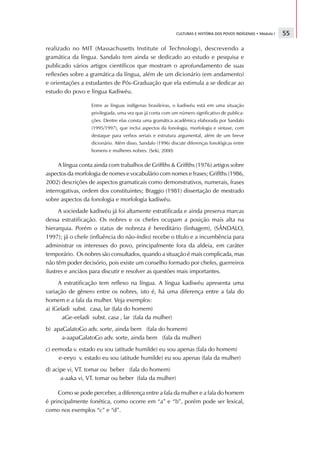 CULTURAS E HISTÓRIA DOS POVOS INDÍGENAS • Módulo I   55

realizado no MIT (Massachusetts Institute of Technology), descrevendo a
gramática da língua. Sandalo tem ainda se dedicado ao estudo e pesquisa e
publicado vários artigos científicos que mostram o aprofundamento de suas
reflexões sobre a gramática da língua, além de um dicionário (em andamento)
e orientações a estudantes de Pós-Graduação que ela estimula a se dedicar ao
estudo do povo e língua Kadiwéu.

                   Entre as línguas indígenas brasileiras, o kadiwéu está em uma situação
                   privilegiada, uma vez que já conta com um número significativo de publica-
                   ções. Dentre elas consta uma gramática acadêmica elaborada por Sandalo
                   (1995/1997), que inclui aspectos da fonologia, morfologia e sintaxe, com
                   destaque para verbos seriais e estrutura argumental, além de um breve
                   dicionário. Além disso, Sandalo (1996) discute diferenças fonológicas entre
                   homens e mulheres nobres. (Seki, 2000)


     A língua conta ainda com trabalhos de Griffths  Griffths (1976) artigos sobre
aspectos da morfologia de nomes e vocabulário com nomes e frases; Griffths (1986,
2002) descrições de aspectos gramaticais como demonstrativos, numerais, frases
interrogativas, ordem dos constituintes; Braggio (1981) dissertação de mestrado
sobre aspectos da fonologia e morfologia kadiwéu.
      A sociedade kadiwéu já foi altamente estratificada e ainda preserva marcas
dessa estratificação. Os nobres e os chefes ocupam a posição mais alta na
hierarquia. Porém o status de nobreza é hereditário (linhagem), (SÂNDALO,
1997); já o chefe (influência do não-índio) recebe o título e a incumbência para
administrar os interesses do povo, principalmente fora da aldeia, em caráter
temporário. Os nobres são consultados, quando a situação é mais complicada, mas
não têm poder decisório, pois existe um conselho formado por chefes, guerreiros
ilustres e anciãos para discutir e resolver as questões mais importantes.
     A estratificação tem reflexo na língua. A língua kadiwéu apresenta uma
variação de gênero entre os nobres, isto é, há uma diferença entre a fala do
homem e a fala da mulher. Veja exemplos:
a) iGeladi subst. casa, lar (fala do homem)
       aGe-eeladi subst. casa , lar (fala da mulher)
b) apaGalatoGo adv. sorte, ainda bem (fala do homem)
      a-aapaGalatoGo adv. sorte, ainda bem (fala da mulher)
c) eemoda v. estado eu sou (atitude humilde) eu sou apenas (fala do homem)
     e-eeyo v. estado eu sou (atitude humilde) eu sou apenas (fala da mulher)
d) acipe vi, VT. tomar ou beber (fala do homem)
      a-aaka vi, VT. tomar ou beber (fala da mulher)

     Como se pode perceber, a diferença entre a fala da mulher e a fala do homem
é principalmente fonética, como ocorre em “a” e “b”, porém pode ser lexical,
como nos exemplos “c” e “d”.
 
