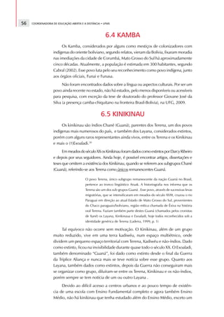 56   COORDENADORIA DE EDUCAÇÃO ABERTA E A DISTÂNCIA • UFMS



                                                       6.4 KAMBA
                        Os Kamba, considerados por alguns como mestiços de colonizadores com
                   indígenas do oriente boliviano, segundo relatos, vieram da Bolívia, fixaram moradia
                   nas imediações da cidade de Corumbá, Mato Grosso do Sul há aproximadamente
                   cinco décadas. Atualmente, a população é estimada em 300 habitantes, segundo
                   Cabral (2002). Esse povo luta pelo seu reconhecimento como povo indígena, junto
                   aos órgãos oficiais, Funai e Funasa.
                         Não foram encontrados dados sobre a língua ou aspectos culturais. Por ser um
                   povo ainda recente no estado, não há estudos, pelo menos disponíveis ou acessíveis
                   para pesquisa, com exceção da tese de doutorado do professor Giovane José da
                   Silva (a presença camba-chiquitano na fronteira Brasil-Bolivia), na UFG, 2009.

                                                   6.5 KINIKINAU
                        Os kinikinau são índios Chané (Guaná), parentes dos Terena, um dos povos
                   indígenas mais numerosos do país, e também dos Layana, considerados extintos,
                   porém com alguns raros representantes ainda vivos, entre os Terena e os Kinikinau
                   e mais o (†)Exoaladi.30
                         Em meados do século XX os Kinikinau foram dados como extintos por Darcy Ribeiro
                   e depois por seus seguidores. Ainda hoje, é possível encontrar artigos, dissertações e
                   teses que omitem a existência dos Kinikinau, quando se referem aos subgrupos Chané
                   (Guaná), referindo-se aos Terena como únicos remanescentes Guaná.

                                         O povo Terena, único subgrupo remanescente da nação Guaná no Brasil,
                                         pertence ao tronco lingüístico Aruak. A historiografia nos informa que os
                                         Terena são um dos sub-grupos Guaná . Esse povo, através de sucessivas levas
                                         migratórias, que se intensificaram em meados do século XVIII, cruzou o rio
                                         Paraguai em direção ao atual Estado de Mato Grosso do Sul, provenientes
                                         do Chaco paraguaio/boliviano, região mítica chamada de Êxiva na história
                                         oral Terena. Faziam também parte destes Guaná (chamados pelos cronistas
                                         de Xané) os Layana, Kinikinaua e Exoaladi, hoje todos reconhecidos sob a
                                         identidade genérica de Terena (Ladeira, 1999, p. 1)

                        Tal equívoco não ocorre sem motivação. O Kinikinau, além de um grupo
                   muito reduzido, vive em uma terra kadiwéu, num espaço multiétnico, onde
                   dividem um pequeno espaço territorial com Terena, Kadiwéu e não-índios. Dado
                   como extinto, ficou na invisibilidade durante quase todo o século XX. O Exoaladi,
                   também denominado “Guaná”, foi dado como extinto desde o final da Guerra
                   da Tríplice Aliança e nunca mais se teve notícia sobre esse grupo. Quanto aos
                   Layana, também dados como extintos, depois da Guerra não conseguiram mais
                   se organizar como grupo, diluíram-se entre os Terena, Kinikinau e os não-índios,
                   porém sempre se tem notícia de um ou outro Layana .
                        Devido ao difícil acesso a centros urbanos e ao pouco tempo de existên-
                   cia de uma escola com Ensino Fundamental completo e agora também Ensino
                   Médio, não há kinikinau que tenha estudado além do Ensino Médio, exceto um
 