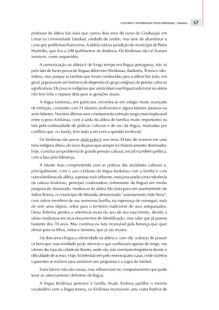 CULTURAS E HISTÓRIA DOS POVOS INDÍGENAS • Módulo I   57

professor da aldeia São João que cursou dois anos do curso de Graduação em
Letras na Universidade Estadual, unidade de Jardim, mas teve de abandonar o
curso por problemas financeiros. A aldeia está na jurisdição do município de Porto
Murtinho, que fica a 200 quilômetros de distância. Os Kinikinau não só ficaram
invisíveis, como esquecidos.
      A comunicação na aldeia é de longo tempo em língua portuguesa, não só
pelo fato de haver povos de línguas diferentes (Kinikinau, Kadiwéu, Terena e não-
índios), mas porque as famílias que foram conduzidas para a aldeia São João, em
geral, já possuíam um histórico de dispersão do grupo original, de perdas culturais
significativas. Os poucos indígenas que ainda falam sua língua tradicional na aldeia
não tem feito o repasse dela para as gerações atuais.
     A língua kinikinau, em particular, encontra-se em estágio muito avançado
de extinção, contando com 11 falantes proficientes e alguns falantes passivos ou
semi-falantes. Nos dois últimos anos o fantasma da extinção surgiu mais implacável
entre o povo Kinikinau, com a saída da aldeia de famílias muito importantes na
luta pela continuidade de práticas culturais e de uso da língua, motivadas por
conflitos que, no fundo, tem tudo a ver com a questão territorial.
      Os Kinikinau são povos akoti poke’e sem terra. O fato de viverem em uma
terra indígena alheia, de favor do povo que sempre foi (historicamente) dominador,
hoje, constitui um problema de grande pressão cultural, social e também política,
com a luta pela liderança.
     A falante mais comprometida com as práticas das atividades culturais e,
principalmente, com o uso cotidiano da língua kinikinau com a família e com
outros kinikinau da aldeia, a pessoa mais influente, mais procurada como referência
da cultura Kinikinau, principal colaboradora (informante da língua) em minha
pesquisa do doutorado, mudou-se da aldeia São João para um assentamento de
índios Terena, no município de Miranda, denominado “assentamento Mãe-Terra”,
com outros membros de sua numerosa família, na esperança de conseguir, mais
de cem anos depois, voltar para o território tradicional de seus antepassados.
Dona Zeferina perdeu a referência exata do ano de seu nascimento, devido a
várias mudanças em seus documentos de identificação, mas sabe que já passou
bastante dos 70 anos. Mas continua na luta incansável pela herança que quer
deixar para os filhos, netos e bisnetos, que já são muitos.
      Há dois anos chegou a eletricidade na aldeia e, com ela, o desejo de possuir
os bens que essa novidade pode oferecer e que conheciam apenas de longe, nas
vitrines das lojas da cidade de Bonito, onde vão, não com tanta freqüência devido à
dificuldade de acesso. Hoje, há televisão em pelo menos quatro casas, onde vizinhos
e parentes se reúnem para assistirem aos programas e a jogos de futebol.
     Esses fatores não são causas, mas influenciam no comportamento que pode
levar ao silenciamento definitivo da língua.
    A língua kinikinau pertence à família Aruak. Embora partilhe o mesmo
vocabulário com a língua terena, os Kinikinau escreveram uma outra história de
 