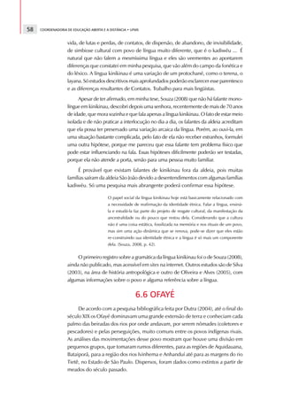 58   COORDENADORIA DE EDUCAÇÃO ABERTA E A DISTÂNCIA • UFMS



                   vida, de lutas e perdas, de contatos, de dispersão, de abandono, de invisibilidade,
                   de simbiose cultural com povo de língua muito diferente, que é o kadiwéu ... É
                   natural que não falem a mesmíssima língua e eles são veementes ao apontarem
                   diferenças que constatei em minha pesquisa, que vão além do campo da fonética e
                   do léxico. A língua kinikinau é uma variação de um protochané, como o terena, o
                   layana. Só estudos descritivos mais aprofundados poderão esclarecer esse parentesco
                   e as diferenças resultantes de Contatos. Trabalho para mais lingüistas.
                         Apesar de ter afirmado, em minha tese, Souza (2008) que não há falante mono-
                   língue em kinikinau, descobri depois uma senhora, recentemente de mais de 70 anos
                   de idade, que mora sozinha e que fala apenas a língua kinikinau. O fato de estar meio
                   isolada e de não praticar a interlocução no dia a dia, os falantes da aldeia acreditam
                   que ela possa ter preservado uma variação arcaica da língua. Porém, ao ouvi-la, em
                   uma situação bastante complicada, pelo fato de ela não receber estranhos, formulei
                   uma outra hipótese, porque me pareceu que essa falante tem problema físico que
                   pode estar influenciando na fala. Essas hipóteses dificilmente poderão ser testadas,
                   porque ela não atende a porta, senão para uma pessoa muito familiar.
                        É provável que existam falantes de kinikinau fora da aldeia, pois muitas
                   famílias saíram da aldeia São João devido a desentendimentos com algumas famílias
                   kadiwéu. Só uma pesquisa mais abrangente poderá confirmar essa hipótese.

                                         O papel social da língua kinikinau hoje está basicamente relacionado com
                                         a necessidade de reafirmação da identidade étnica. Falar a língua, ensiná-
                                         la e estudá-la faz parte do projeto de resgate cultural, da manifestação da
                                         ancestralidade ou do pouco que restou dela. Considerando que a cultura
                                         não é uma coisa estática, fossilizada na memória e nos rituais de um povo,
                                         mas sim uma ação dinâmica que se renova, pode-se dizer que eles estão
                                         re-construindo sua identidade étnica e a língua é só mais um componente
                                         dela. (Souza, 2008, p. 42).


                        O primeiro registro sobre a gramática da língua kinikinau foi o de Souza (2008),
                   ainda não publicado, mas acessível em sites na internet. Outros estudos são de Silva
                   (2003), na área de história antropológica e outro de Oliveira e Alves (2005), com
                   algumas informações sobre o povo e alguma referência sobre a língua.

                                                        6.6 OFAYÉ
                        De acordo com a pesquisa bibliográfica feita por Dutra (2004), até o final do
                   século XIX os Ofayé dominavam uma grande extensão de terra e conheciam cada
                   palmo das beiradas dos rios por onde andavam, por serem nômades (coletores e
                   pescadores) e pelas perseguições, muito comuns entre os povos indígenas rivais.
                   As análises das movimentações desse povo mostram que houve uma divisão em
                   pequenos grupos, que tomaram rumos diferentes, para as regiões de Aquidauana,
                   Bataiporã, para a região dos rios Ivinhema e Anhanduí até para as margens do rio
                   Tietê, no Estado de São Paulo. Dispersos, foram dados como extintos a partir de
                   meados do século passado.
 
