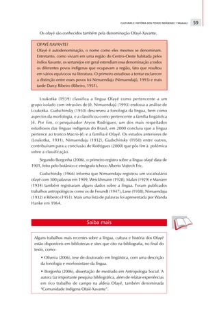 CULTURAS E HISTÓRIA DOS POVOS INDÍGENAS • Módulo I   59

    Os ofayé são conhecidos também pela denominação Ofayé-Xavante.

   OFAYÉ-XAVANTE?
   Ofayé é autodenominação, o nome como eles mesmos se denominam.
   Entretanto, como viviam em uma região do Centro-Oeste habitada pelos
   índios Xavante, os sertanejos em geral estendiam essa denominação a todos
   os diferentes povos indígenas que ocupavam a região, fato que resultou
   em vários equívocos na literatura. O primeiro estudioso a tentar esclarecer
   a distinção entre esses povos foi Nimuendaju (Nimuendajú, 1993) e mais
   tarde Darcy Ribeiro (Ribeiro, 1951).


     Loukotka (1939) classifica a língua Ofayé como pertencente a um
grupo isolado com intrusões de Jê. Nimuendajú (1993) endossa a análise de
Loukotka. Gudschinsky (1950) descreveu a fonologia da língua, bem como
aspectos da morfologia, e a classificou como pertencente a família lingüística
Jê. Por fim, o pesquisador Aryon Rodrigues, um dos mais respeitados
estudiosos das línguas indígenas do Brasil, em 2000 concluiu que a língua
pertence ao tronco Macro-Jê, e a família é Ofayé. Os estudos anteriores de
(Loukotka, 1931), Nimuendaju (1932), Gudschinsky (1950) entre outros,
contribuíram para a conclusão de Rodrigues (2000) que pôs fim à polêmica
sobre a classificação.
    Segundo Borgonha (2006), o primeiro registro sobre a língua ofayé data de
1901, feito pelo botânico e etnógrafo tcheco Alberto Vojtech Fric.
     Gudschinsky (1966) informa que Nimuendaju registrou um vocabulário
ofayé com 300 palavras em 1909, Weickhmann (1928), Malan (1929) e Manizer
(1934) também registraram alguns dados sobre a língua. Foram publicados
trabalhos antropológicos como os de Freundt (1947), Lane (1938), Nimuendaju
(1932) e Ribeiro (1951). Mais uma lista de palavras foi apresentada por Wanda
Hanke em 1964.



                                Saiba mais

 Alguns trabalhos mais recentes sobre a língua, cultura e história dos Ofayé
 estão disponíveis em bibliotecas e sites que cito na bibliografia, no final do
 texto, como:
     • Oliveira (2006), tese de doutorado em lingüística, com uma descrição
     da fonologia e morfossintaxe da língua.
     • Borgonha (2006), dissertação de mestrado em Antropologia Social. A
     autora faz importante pesquisa bibliográfica, além de relatar experiências
     em rico trabalho de campo na aldeia Ofayé, também denominada
     “Comunidade Indígena Ofaié-Xavante”.
 