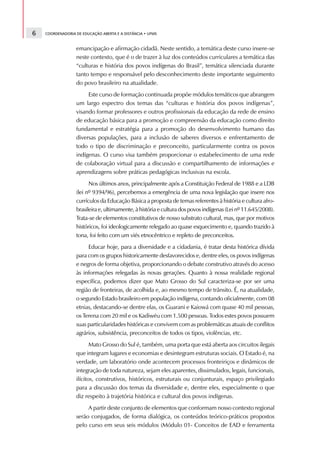 6   COORDENADORIA DE EDUCAÇÃO ABERTA E A DISTÂNCIA • UFMS



                  emancipação e afirmação cidadã. Neste sentido, a temática deste curso insere-se
                  neste contexto, que é o de trazer à luz dos conteúdos curriculares a temática das
                  “culturas e história dos povos indígenas do Brasil”, temática silenciada durante
                  tanto tempo e responsável pelo desconhecimento deste importante seguimento
                  do povo brasileiro na atualidade.
                       Este curso de formação continuada propõe módulos temáticos que abrangem
                  um largo espectro dos temas das “culturas e história dos povos indígenas”,
                  visando formar professores e outros profissionais da educação da rede de ensino
                  de educação básica para a promoção e compreensão da educação como direito
                  fundamental e estratégia para a promoção do desenvolvimento humano das
                  diversas populações, para a inclusão de saberes diversos e enfrentamento de
                  todo o tipo de discriminação e preconceito, particularmente contra os povos
                  indígenas. O curso visa também proporcionar o estabelecimento de uma rede
                  de colaboração virtual para a discussão e compartilhamento de informações e
                  aprendizagens sobre práticas pedagógicas inclusivas na escola.
                        Nos últimos anos, principalmente após a Constituição Federal de 1988 e a LDB
                  (lei nº 9394/96), percebemos a emergência de uma nova legislação que insere nos
                  currículos da Educação Básica a proposta de temas referentes à história e cultura afro-
                  brasileira e, ultimamente, à história e cultura dos povos indígenas (Lei nº 11.645/2008).
                  Trata-se de elementos constitutivos de nosso substrato cultural, mas, que por motivos
                  históricos, foi ideologicamente relegado ao quase esquecimento e, quando trazido à
                  tona, foi feito com um viés etnocêntrico e repleto de preconceitos.
                       Educar hoje, para a diversidade e a cidadania, é tratar desta histórica dívida
                  para com os grupos historicamente desfavorecidos e, dentre eles, os povos indígenas
                  e negros de forma objetiva, proporcionando o debate construtivo através do acesso
                  às informações relegadas às novas gerações. Quanto à nossa realidade regional
                  específica, podemos dizer que Mato Grosso do Sul caracteriza-se por ser uma
                  região de fronteiras, de acolhida e, ao mesmo tempo de trânsito. É, na atualidade,
                  o segundo Estado brasileiro em população indígena, contando oficialmente, com 08
                  etnias, destacando-se dentre elas, os Guarani e Kaiowá com quase 40 mil pessoas,
                  os Terena com 20 mil e os Kadiwéu com 1.500 pessoas. Todos estes povos possuem
                  suas particularidades históricas e convivem com as problemáticas atuais de conflitos
                  agrários, subsistência, preconceitos de todos os tipos, violências, etc.
                         Mato Grosso do Sul é, também, uma porta que está aberta aos circuitos ilegais
                  que integram lugares e economias e desintegram estruturas sociais. O Estado é, na
                  verdade, um laboratório onde acontecem processos fronteiriços e dinâmicos de
                  integração de toda natureza, sejam eles aparentes, dissimulados, legais, funcionais,
                  ilícitos, construtivos, históricos, estruturais ou conjunturais, espaço privilegiado
                  para a discussão dos temas da diversidade e, dentre eles, especialmente o que
                  diz respeito à trajetória histórica e cultural dos povos indígenas.
                       A partir deste conjunto de elementos que conformam nosso contexto regional
                  serão conjugados, de forma dialógica, os conteúdos teórico-práticos propostos
                  pelo curso em seus seis módulos (Módulo 01- Conceitos de EAD e ferramenta
 