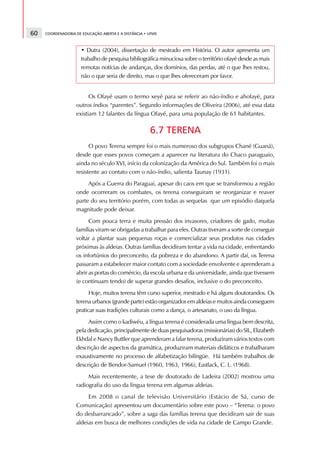 60   COORDENADORIA DE EDUCAÇÃO ABERTA E A DISTÂNCIA • UFMS



                     • Dutra (2004), dissertação de mestrado em História. O autor apresenta um
                     trabalho de pesquisa bibliográfica minuciosa sobre o território ofayé desde as mais
                     remotas notícias de andanças, dos domínios, das perdas, até o que lhes restou,
                     não o que seria de direito, mas o que lhes ofereceram por favor.


                         Os Ofayé usam o termo xeyé para se referir ao não-índio e ahofayé, para
                   outros índios “parentes”. Segundo informações de Oliveira (2006), até essa data
                   existiam 12 falantes da língua Ofayé, para uma população de 61 habitantes.

                                                      6.7 TERENA
                         O povo Terena sempre foi o mais numeroso dos subgrupos Chané (Guaná),
                   desde que esses povos começam a aparecer na literatura do Chaco paraguaio,
                   ainda no século XVI, início da colonização da América do Sul. Também foi o mais
                   resistente ao contato com o não-índio, salienta Taunay (1931).
                        Após a Guerra do Paraguai, apesar do caos em que se transformou a região
                   onde ocorreram os combates, os terena conseguiram se reorganizar e reaver
                   parte do seu território porém, com todas as sequelas que um episódio daquela
                   magnitude pode deixar.
                         Com pouca terra e muita pressão dos invasores, criadores de gado, muitas
                   famílias viram-se obrigadas a trabalhar para eles. Outras tiveram a sorte de conseguir
                   voltar a plantar suas pequenas roças e comercializar seus produtos nas cidades
                   próximas às aldeias. Outras famílias decidiram tentar a vida na cidade, enfrentando
                   os infortúnios do preconceito, da pobreza e do abandono. A partir daí, os Terena
                   passaram a estabelecer maior contato com a sociedade envolvente e aprenderam a
                   abrir as portas do comércio, da escola urbana e da universidade, ainda que tivessem
                   (e continuam tendo) de superar grandes desafios, inclusive o do preconceito.
                         Hoje, muitos terena têm curso superior, mestrado e há alguns doutorandos. Os
                   terena urbanos (grande parte) estão organizados em aldeias e muitos ainda conseguem
                   praticar suas tradições culturais como a dança, o artesanato, o uso da língua.
                        Assim como o kadiwéu, a língua terena é considerada uma língua bem descrita,
                   pela dedicação, principalmente de duas pesquisadoras (missionárias) do SIL, Elizabeth
                   Ekhdal e Nancy Buttler que aprenderam a falar terena, produziram vários textos com
                   descrição de aspectos da gramática, produziram materiais didáticos e trabalharam
                   exaustivamente no processo de alfabetização bilíngüe. Há também trabalhos de
                   descrição de Bendor-Samuel (1960, 1963, 1966), Eastlack, C. L. (1968).
                        Mais recentemente, a tese de doutorado de Ladeira (2002) mostrou uma
                   radiografia do uso da língua terena em algumas aldeias.
                        Em 2008 o canal de televisão Universitário (Estácio de Sá, curso de
                   Comunicação) apresentou um documentário sobre este povo – “Terena: o povo
                   do desbarrancado”, sobre a saga das famílias terena que decidiram sair de suas
                   aldeias em busca de melhores condições de vida na cidade de Campo Grande.
 