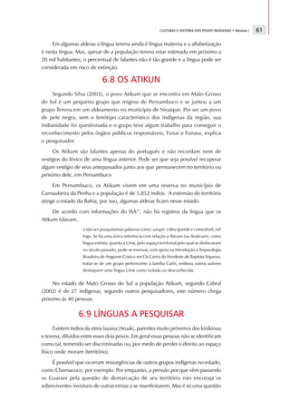 CULTURAS E HISTÓRIA DOS POVOS INDÍGENAS • Módulo I   61

     Em algumas aldeias a língua terena ainda é língua materna e a alfabetização
é nesta língua. Mas, apesar de a população terena estar estimada em próximo a
20 mil habitantes, o percentual de falantes não é tão grande e a língua pode ser
considerada em risco de extinção.

                             6.8 OS ATIKUN
     Segundo Silva (2003), o povo Atikum que se encontra em Mato Grosso
do Sul é um pequeno grupo que migrou de Pernambuco e se juntou a um
grupo Terena em um aldeamento no município de Nioaque. Por ser um povo
de pele negra, sem o fenótipo característico dos indígenas da região, sua
indianidade foi questionada e o grupo teve algum trabalho para conseguir o
reconhecimento pelos órgãos públicos responsáveis, Funai e Funasa, explica
o pesquisador.
     Os Atikum são falantes apenas do português e não recordam nem de
vestígios do léxico de uma língua anterior. Pode ser que seja possível recuperar
algum vestígio de seus antepassados junto aos que permanecem no território ou
próximo dele, em Pernambuco
     Em Pernambuco, os Atikum vivem em uma reserva no município de
Carnaubeira da Penha e a população é de 5.852 índios. A extensão do território
atinge o estado da Bahia, por isso, algumas aldeias ficam nesse estado.
     De acordo com informações do ISA31, não há registros da língua que os
Atikum falavam,
                   a não ser pouquíssimas palavras como: sarapó cobra grande e comestível; toê
                   fogo. Se há uma única referência com relação a Aticum (ou Araticum), como
                   língua extinta, quanto a Umã, pelo espaço territorial pelo qual se deslocavam
                   no século passado, pode-se insinuar, com apoio na Introdução à Arqueologia
                   Brasileira de Angyone Costa e em Os Cariris do Nordeste de Baptista Siqueira,
                   tratar-se de um grupo pertencente à família Cariri, embora outros autores
                   destaquem uma língua Umã como isolada ou desconhecida.


     No estado de Mato Grosso do Sul a população Atikum, segundo Cabral
(2002) é de 27 indígenas, segundo outros pesquisadores, este número chega
próximo às 40 pessoas.

                 6.9 LÍNGUAS A PESQUISAR
      Existem índios da etnia layana (Aruak), parentes muito próximos dos kinikinau
e terena, diluídos entre esses dois povos. Em geral essas pessoas não se identificam
como tal, temendo ser discriminadas ou, por medo de perder o direito ao espaço
físico onde moram (território).
     É possível que ocorram ressurgências de outros grupos indígenas no estado,
como Chamacoco, por exemplo. Por enquanto, a pressão por que vêm passando
os Guarani pela questão de demarcação de seu território não encoraja os
sobreviventes invisíveis de outras etnias a se manifestarem. Mas é só uma questão
 