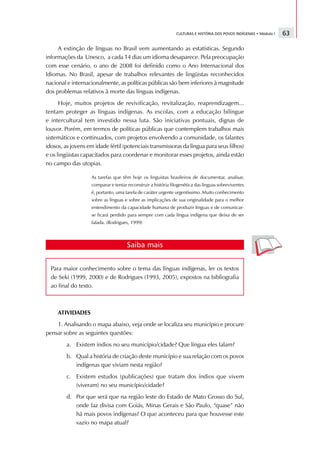 CULTURAS E HISTÓRIA DOS POVOS INDÍGENAS • Módulo I   63

     A extinção de línguas no Brasil vem aumentando as estatísticas. Segundo
informações da Unesco, a cada 14 dias um idioma desaparece. Pela preocupação
com esse cenário, o ano de 2008 foi definido como o Ano Internacional dos
Idiomas. No Brasil, apesar de trabalhos relevantes de lingüistas reconhecidos
nacional e internacionalmente, as políticas públicas são bem inferiores à magnitude
dos problemas relativos à morte das línguas indígenas.
      Hoje, muitos projetos de revivificação, revitalização, reaprendizagem...
tentam proteger as línguas indígenas. As escolas, com a educação bilíngue
e intercultural tem investido nessa luta. São iniciativas pontuais, dignas de
louvor. Porém, em termos de políticas públicas que contemplem trabalhos mais
sistemáticos e continuados, com projetos envolvendo a comunidade, os falantes
idosos, as jovens em idade fértil (potenciais transmissoras da língua para seus filhos)
e os lingüistas capacitados para coordenar e monitorar esses projetos, ainda estão
no campo das utopias.

                    As tarefas que têm hoje os linguistas brasileiros de documentar, analisar,
                    comparar e tentar reconstruir a história filogenética das línguas sobreviventes
                    é, portanto, uma tarefa de caráter urgente urgentíssimo. Muito conhecimento
                    sobre as línguas e sobre as implicações de sua originalidade para o melhor
                    entendimento da capacidade humana de produzir línguas e de comunicar-
                    se ficará perdido para sempre com cada língua indígena que deixa de ser
                    falada. (Rodrigues, 1999)



                                      Saiba mais


  Para maior conhecimento sobre o tema das línguas indígenas, ler os textos
  de Seki (1999, 2000) e de Rodrigues (1993, 2005), expostos na bibliografia
  ao final do texto.



     ATIVIDADES
    1. Analisando o mapa abaixo, veja onde se localiza seu município e procure
pensar sobre as seguintes questões:
         a. Existem índios no seu município/cidade? Que língua eles falam?
         b. Qual a história de criação deste município e sua relação com os povos
            indígenas que viviam nesta região?
         c. Existem estudos (publicações) que tratam dos índios que vivem
            (viveram) no seu município/cidade?
         d. Por que será que na região leste do Estado de Mato Grosso do Sul,
            onde faz divisa com Goiás, Minas Gerais e São Paulo, “quase” não
            há mais povos indígenas? O que aconteceu para que houvesse este
            vazio no mapa atual?
 