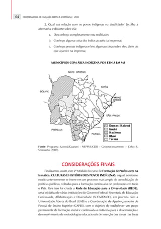 64   COORDENADORIA DE EDUCAÇÃO ABERTA E A DISTÂNCIA • UFMS



                        2. Qual sua relação com os povos indígenas na atualidade? Escolha a
                   alternativa e disserte sobre ela:
                             a. Desconheço completamente esta realidade;
                             b. Conheço alguma coisa dos índios através da imprensa;
                             c. Conheço pessoas indígenas e leio algumas coisas sobre eles, além do
                                que aparece na imprensa;


                               MUNICÍPIOS COM ÁREA INDÍGENA POR ETNÍA EM MS




                   Fonte: Programa Kaiowá/Guarani - NEPPI/UCDB – Geoprocessamento – Celso R.
                   Smaniotto (2007).




                                         CONSIDERAÇÕES FINAIS
                         Finalizamos, assim, este 2º Módulo do curso de Formação de Professores na
                   temática: CULTURAS E HISTÓRIA DOS POVOS INDÍGENAS, o qual, conforme
                   escrito anteriormente se insere em um processo mais amplo de consolidação de
                   políticas públicas, voltadas para a formação continuada de professores em todo
                   o País. Para isso foi criada a Rede de Educação para a Diversidade (REDE),
                   uma iniciativa de várias instituições do Governo Federal: Secretaria de Educação
                   Continuada, Alfabetização e Diversidade (SECAD/MEC), em parceria com a
                   Universidade Aberta do Brasil (UAB) e a Coordenação de Aperfeiçoamento de
                   Pessoal de Ensino Superior (CAPES), com o objetivo de estabelecer um grupo
                   permanente de formação inicial e continuada a distância para a disseminação e
                   desenvolvimento de metodologias educacionais de inserção dos temas das áreas
 