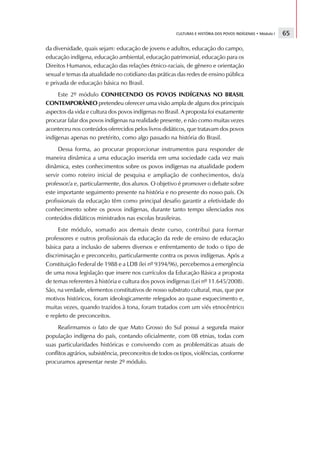 CULTURAS E HISTÓRIA DOS POVOS INDÍGENAS • Módulo I   65

da diversidade, quais sejam: educação de jovens e adultos, educação do campo,
educação indígena, educação ambiental, educação patrimonial, educação para os
Direitos Humanos, educação das relações étnico-raciais, de gênero e orientação
sexual e temas da atualidade no cotidiano das práticas das redes de ensino pública
e privada de educação básica no Brasil.
     Este 2º módulo CONHECENDO OS POVOS INDÍGENAS NO BRASIL
CONTEMPORÂNEO pretendeu oferecer uma visão ampla de alguns dos principais
aspectos da vida e cultura dos povos indígenas no Brasil. A proposta foi exatamente
procurar falar dos povos indígenas na realidade presente, e não como muitas vezes
aconteceu nos conteúdos oferecidos pelos livros didáticos, que tratavam dos povos
indígenas apenas no pretérito, como algo passado na história do Brasil.
      Dessa forma, ao procurar proporcionar instrumentos para responder de
maneira dinâmica a uma educação inserida em uma sociedade cada vez mais
dinâmica, estes conhecimentos sobre os povos indígenas na atualidade podem
servir como roteiro inicial de pesquisa e ampliação de conhecimentos, do/a
professor/a e, particularmente, dos alunos. O objetivo é promover o debate sobre
este importante seguimento presente na história e no presente do nosso país. Os
profissionais da educação têm como principal desafio garantir a efetividade do
conhecimento sobre os povos indígenas, durante tanto tempo silenciados nos
conteúdos didáticos ministrados nas escolas brasileiras.
     Este módulo, somado aos demais deste curso, contribui para formar
professores e outros profissionais da educação da rede de ensino de educação
básica para a inclusão de saberes diversos e enfrentamento de todo o tipo de
discriminação e preconceito, particularmente contra os povos indígenas. Após a
Constituição Federal de 1988 e a LDB (lei nº 9394/96), percebemos a emergência
de uma nova legislação que insere nos currículos da Educação Básica a proposta
de temas referentes à história e cultura dos povos indígenas (Lei nº 11.645/2008).
São, na verdade, elementos constitutivos de nosso substrato cultural, mas, que por
motivos históricos, foram ideologicamente relegados ao quase esquecimento e,
muitas vezes, quando trazidos à tona, foram tratados com um viés etnocêntrico
e repleto de preconceitos.
     Reafirmamos o fato de que Mato Grosso do Sul possui a segunda maior
população indígena do país, contando oficialmente, com 08 etnias, todas com
suas particularidades históricas e convivendo com as problemáticas atuais de
conflitos agrários, subsistência, preconceitos de todos os tipos, violências, conforme
procuramos apresentar neste 2º módulo.
 