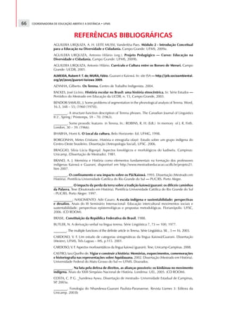 66   COORDENADORIA DE EDUCAÇÃO ABERTA E A DISTÂNCIA • UFMS



                                                                                                                       REFERÊNCIAS BIBLIOGRÁFICAS
                       AGUILERA URQUIZA, A. H. LEITE MUSSI, Vanderléia Paes. Módulo 2 - Introdução Conceitual
                       para a Educação na Diversidade e Cidadania. Campo Grande: UFMS, 2009a.
                       AGUILERA URQUIZA, Antonio Hilário (org.). Projeto Pedagógico — Curso: Educação na
                       Diversidade e Cidadania. Campo Grande: UFMS, 2009b.
                       AGUILERA URQUIZA, Antonio Hilário. Currículo e Cultura entre os Bororo de Meruri. Campo
                       Grande: UCDB, 2001.
                                                                                                                                                                                                                                                                           Guarani e Kaiowá. In: site ISA —
                   9           @       A           B       C       D       9       E       F       G       H       I       P           Q       R       S           R       T       I       U       A       V       F       9           E       Q   W       H   X   Y   R                                                                  X   H   R   e   Y   f   X   Y   g   P   H   X   I   h   i   g   p   R




                                                                                                                                                                                                                                                                                                              `   a   b   c   d   d   b




                       Y   q       r                   i                       Y       s       Y               r       G       g   q       g       h       X   t       u       g       X       Y       v       g       w       x   x       y           R




                                           d   b               d       b                               d




                       AZANHA, Gilberto. Os Terena. Centro de Trabalho Indigenista. 2004.
                       BACKES, José Licínio. História escolar no Brasil: uma história etnocêntrica. In: Série Estudos —
                       Periódico do Mestrado em Educação da UCDB, n. 15, Campo Grande, 2003.
                       BENDOR-SAMUEL, J. Some problems of segmentation in the phonological analysis of Terena. Word,
                       16.3, 348 – 55; (1960 [1970]).
                       ________. A structure-function description of Terena phrases. The Canadian Journal of Linguistics
                       8:2 , Spring / Printemps, 59 – 70. (1963).
                       ________. Some prosodic features in Terena. In.: ROBINS, R. H. (Edt.) In memory of J. R. Firth.
                       London, 30 – 39. (1966).
                       BHABHA, Homi K. O Local da cultura. Belo Horizonte: Ed. UFMG, 1998.
                       BORGONHA, Mirtes Cristiane. História e etnografia ofayé: Estudo sobre um grupo indígena do
                       Centro-Oeste brasileiro. Dissertação (Antropologia Social), UFSC. 2006.
                       BRAGGIO, Silvia Lúcia Bigonjal. Aspectos fonológicos e morfológicos do kadiwéu. Campinas:
                       Unicamp, (Dissertação de Mestrado). 1981.
                       BRAND, A. J. Memória e História como elementos fundamentais na formação dos professores
                       indígenas Kaiowá e Guarani, disponível em http://www.mestradoeducacao.ucdb.br/projeto21.
                       htm 2007.
                       ________. O confinamento e seu impacto sobre os Pãi/Kaiowá. 1993. Dissertação (Mestrado em
                       História). Pontifícia Universidade Católica do Rio Grande do Sul — PUC/RS. Porto Alegre.
                       ___________. O impacto da perda da terra sobre a tradição kaiowá/guarani: os difíceis caminhos
                       da Palavra. Tese (Doutorado em História). Pontifícia Universidade Católica do Rio Grande do Sul
                       - PUC/RS. Porto Alegre: 1997.
                       ___________; NASCIMENTO. Adir Casaro. A escola indígena e sustentabilidade: perspectivas
                       e desafios. Anais do III Seminário Internacional: Educação intercultural movimentos sociais e
                       sustentabilidade: perspectivas epistemológicas e propostas metodológicas. Florianópolis: UFSC,
                       2006. (CD ROOM).
                       BRASIL. Constituição da República Federativa do Brasil, 1988.
                       BUTLER, N. A derivação verbal na língua terena. Série Lingüística 7, 73 — 100; 1977.
                       ________. The multiple functions of the definite article in Terena. Série Lingüística. SIL , 3 — 16. 2003.
                       CARDOSO, V. F. Um estudo de categorias sintagmáticas da língua Kaiowá/Guarani. Dissertação
                       (Mestre), UFMS, Três Lagoas – MS, p.115. 2001.
                       CARDOSO, V. F Aspectos morfossintáticos da língua kaiowá (guarani). Tese, Unicamp-Campinas. 2008.
                                    .
                       CASTRO, Iara Quelho de. Vigiar e construir a história: Memórias, esquecimentos, comemorações
                       e historiografia nas representações sobre Aquidauana. 2002. Dissertação (Mestrado em História).
                       Universidade Federal do Mato Grosso do Sul — UFMS. Dourados.
                       ___________. Na luta pela defesa de direitos, as alianças possíveis: os kinikinau no movimento
                       indígena. Anais do XXIII Simpósio Nacional de História. Londrina: UEL, 2005. (CD ROOM).
                       COSTA, C. P G. _handewa Aywu. Dissertação de mestrado- Universidade Estadual de Campinas,
                                  .
                       SP 2003a.
                         .
                       ________. Fonologia do Nhandewa-Guarani Paulista-Paranaense. Revista Liames 3: Editora da
                       Unicamp. 2003b
 