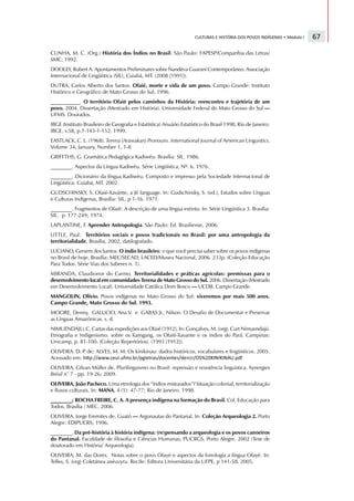 CULTURAS E HISTÓRIA DOS POVOS INDÍGENAS • Módulo I                      67

CUNHA, M. C. (Org.) História dos Índios no Brasil. São Paulo: FAPESP/Companhia das Letras/
SMC, 1992.
DOOLEY, Robert A. Apontamentos Preliminares sobre Ñandéva Guaraní Contemporâneo. Associação
Internacional de Lingüística (SIL), Cuiabá, MT. (2008 [1991]).
DUTRA, Carlos Alberto dos Santos. Ofaié, morte e vida de um povo. Campo Grande: Instituto
Histórico e Geográfico de Mato Grosso do Sul, 1996.
___________. O território Ofaié pelos caminhos da História: reencontro e trajetória de um
povo. 2004. Dissertação (Mestrado em História). Universidade Federal do Mato Grosso do Sul —
UFMS. Dourados.
IBGE (Instituto Brasileiro de Geografia e Estatística) Anuário Estatístico do Brasil 1998. Rio de Janeiro:
IBGE, v.58, p.1-143-1-152, 1999.
EASTLACK, C. L. (1968). Terena (Arawakan) Pronouns. International Journal of American Linguistics.
Volume 34, January, Number 1, 1-8
GRIFFTHS, G. Gramática Pedagógica Kadiwéu. Brasília: SIL. 1986.
________. Aspectos da Língua Kadiwéu. Série Lingüística, Nº. 6. 1976.
________. Dicionário da língua Kadiwéu. Composto e impresso pela Sociedade Internacional de
Lingüística. Cuiabá, MT. 2002.
GUDSCHINSKY, S. Ofaié-Xavánte, a Jê language. In: Gudschinsky, S. (ed.), Estudos sobre Línguas
e Culturas Indígenas, Brasília: SIL, p 1-16. 1971.
________. Fragmentos de Ofaié: A descrição de uma língua extinta. In: Série Lingüística 3. Brasília:
SIL. p. 177-249; 1974.
LAPLANTINE, F. Aprender Antropologia. São Paulo: Ed. Brasiliense, 2006.
LITTLE, Paul. Territórios sociais e povos tradicionais no Brasil: por uma antropologia da
territorialidade, Brasília, 2002, datilografado.
LUCIANO, Gersem dos Santos. O índio brasileiro: o que você precisa saber sobre os povos indígenas
no Brasil de hoje. Brasília: MEC/SECAD; LACED/Museu Nacional, 2006. 233p. (Coleção Educação
Para Todos. Série Vias dos Saberes n. 1).
MIRANDA, Claudionor do Carmo. Territorialidades e práticas agrícolas: premissas para o
desenvolvimento local em comunidades Terena de Mato Grosso do Sul. 2006. Dissertação (Mestrado
em Desenvolvimento Local). Universidade Católica Dom Bosco — UCDB. Campo Grande.
MANGOLIN, Olívio. Povos indígenas no Mato Grosso do Sul: viveremos por mais 500 anos.
Campo Grande, Mato Grosso do Sul. 1993.
MOORE, Denny, GALUCIO, Ana V. e GABAS Jr., Nilson. O Desafio de Documentar e Preservar
as Línguas Amazônicas. s. d.
NIMUENDAJU, C. Cartas das expedições aos Ofaié [1912]. In: Gonçalves, M. (org). Curt Nimuendajú.
Etnografia e Indigenismo: sobre os Kaingang, os Ofaié-Xavante e os índios do Pará. Campinas:
Unicamp, p. 81-100. (Coleção Repertórios). (1993 [1912]).
OLIVEIRA. D. P de; ALVES, M. M. Os kinikinau: dados históricos, vocabulares e lingüísticos. 2005.
              .
Acessado em:   €      ‚   ƒ   „   „   …   …   …   †   ‡   ˆ   ‰      †   ‰   ‘   ’   “   †   ”   •   „   ‚   –      ˆ   —   •   ˜   “   „   ™   d   ‡   ˆ   e   —   ˆ   “   „   ™   ˆ   •   ‡   f   •   „   g   h   i   j   k   l   m   n   m   l   m   n   o   p   †   ‚   ™   ‘




OLIVEIRA, Gilvan Müller de. Plurilinguismo no Brasil: repressão e resistência linguistica. Synergies
Brésil n° 7 - pp. 19-26; 2009.
OLIVEIRA, João Pacheco. Uma etnologia dos “índios misturados”? Situação colonial, territorialização
e fluxos culturais. In: MANA, 4 (1): 47-77; Rio de Janeiro. 1998.
________; ROCHA FREIRE, C. A. A presença indígena na formação do Brasil. Col. Educação para
Todos. Brasília / MEC. 2006.
OLIVEIRA. Jorge Eremites de. Guató — Argonautas do Pantanal. In: Coleção Arqueologia 2. Porto
Alegre: EDIPUCRS, 1996.
________. Da pré-história à história indígena: (re)pensando a arqueologia e os povos canoeiros
do Pantanal. Faculdade de filosofia e Ciências Humanas, PUCRGS, Porto Alegre, 2002 (Tese de
doutorado em História/ Arqueologia).
OLIVEIRA, M. das Dores. Notas sobre o povo Ofayé e aspectos da fonologia a língua Ofayé. In:
Telles, S. (org) Coletânea axéuvyru. Recife: Editora Universitária da UFPE, p 141-58. 2005.
 