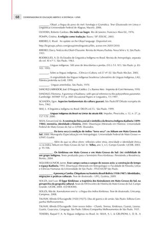 68   COORDENADORIA DE EDUCAÇÃO ABERTA E A DISTÂNCIA • UFMS


                   ________. Ofayé, a língua do povo do mel: fonologia e Gramática. Tese (Doutorado em Letras e
                   Lingüística) Universidade Federal de Alagoas, Maceió. 2006.
                   OLIVEIRA, Roberto Cardoso. Do índio ao bugre. Rio de Janeiro: Francisco Alves Ed., 1976.
                   POMPA, Cristina. A religião como tradução. Bauru / SP: EDUSC, 2003.
                   RIBEIRO, E. Rivail. An update on the Ofayé language. Disponível em:
                   http://br.groups.yahoo.com/group/etnolinguistica/files, acesso em 20/01/2010.
                   RIBEIRO, Darcy. Notícia dos Ofaié-Chavante. Revista do Museu Paulista. Nova Série v. V., São Paulo.
                   1951.
                   RODRIGUES, A. D. Os Estudos de Linguistica Indígena no Brasil. Revista de Antropologia, separata
                   do vol. XI n.º ½. São Paulo. 1963.
                   ________. Línguas indígenas: 500 anos de descobertas e perdas. D.E.L.T.A. 9(1). São Paulo: p. 83-
                   103. 1993.
                   ________. Sobre as línguas indígenas... Ciência e Cultura, vol.57 nº. 02. São Paulo Abr./Jun. 2005.
                   ________. A originalidade das línguas indígenas brasileiras Laboratório de Línguas Indígenas, LALI,
                   Palestra proferida na UnB. 1999.
                   ________. Línguas ameríndias. São Paulo, 1970.
                   SANCHEZ-LABRADOR, José. El Paraguay Católico. 2 v. Buenos Aires : Imprenta de Coni Hermanos, 1910.
                   SANDALO, Filomena. A grammar of Kadiweu: with special reference to the polysynthesis parameter.
                   Cambridge: MTIWP 137 p. (MIT Occasional Papers in Linguistics, 11) 1997.
                                   .
                   SCHADEN, Egon. Aspectos fundamentais da cultura guarani. São Paulo/SP Difusão européia do
                                                                                        .
                   livro, 1962.
                   SEKI, L. A linguística indígena no Brasil. DELTA vol.15. São Paulo. 1999.
                   ________.                                                                                                                                                                              . Impulso, Piracicaba, v. 12, n. 27, p.
                              @   q   h   r   G   g   e   C   h   T   q   r   I   h   g   e   T   Y   r   q   g   e   X   p   h   Y   @   X   P   X   g   q   T   Y   e   s   f   G   p   Y   t   t   C




                   157-170. 2000.
                   SILVA, Giovani José da. A construção física,social e simbólica da Reserva Indígena Kadiwéu (1899-
                   1984): memória, identidade e história. 2004. Dissertação (Mestrado em História). Universidade
                   Federal do Mato Grosso do Sul — UFMS. Dourados.
                   ___________. Da terra seca à condição de índios “terra seca”: os Atikum em Mato Grosso do
                   Sul. 2000. Monografia (Especialização em Antropologia). Universidade Federal de Mato Grosso —
                   UFMT. Cuiabá:
                   ___________. Além do que os olhos vêem: reflexões sobre etnia, etnicidade e identidade étnica
                   — os índios Atikum em Mato Grosso do Sul. In: Tellus, ano 3, n.5. Campo Grande: UCDB, 2003.
                   p. 95-106.
                   ___________. Os kinikinau em Mato Grosso e em Mato Grosso do Sul: (in) visibilidade de
                   um grupo indígena. Texto produzido para o Seminário Povo Kinikinau: Persistindo a Resistência.
                   Bonito, 2004.
                   SIQUEIRA JUNIOR, Jaime. Esse campo custou o sangue de nossos avós: a construção do tempo
                   e espaço Kadiwéu. 1993. Dissertação (Mestrado em Antropologia) — Faculdade de Filosofia, Letras
                   e Ciências Humanas da Universidade de São Paulo - FFLCH/USP São Paulo.
                                                                                .
                   ___________. A presença Camba. Chiquitano na fronteira Brasil-Bolívia (1938-1987): Identidades,
                   migrações e práticas culturais. Tese de doutorado - UFG, Goiânia, 2009.
                   SOUZA, José Luiz. O lugar Kinikinau: a trajetória dos Koinukonen em Mato Grosso do Sul, na
                   perspectiva da geografia cultural. Anais do VII Encontro de História do Mato Grosso do Sul. Campo
                   Grande: UCDB, 2004. (CD ROOM).
                   SOUZA, Ilda de. Koenukonoe emo’u - a língua dos índios Kinikinau. Tese de doutorado, Unicamp,
                   Campinas. 2008.
                   TAUNAY, Alfredo D’Escragnolle (1920 [1927]). Dias de guerra e de sertão. São Paulo: Editora Com-
                   panhia Melhoramentos.
                   TAUNAY, Alfredo D’Escragnolle. Entre nossos índios – Chanés, Terenas, Kinikinaus, Guanás, Laianas,
                   Guatós, Guaycurus, Caingangs. São Paulo: Editora Companhia Melhoramentos de São Paulo. 1931.
                   TEIXEIRA, Raquel F. A. As línguas indígenas no Brasil. In: SILVA, A. L.  GRUPIONI, L. D. B.. A
 