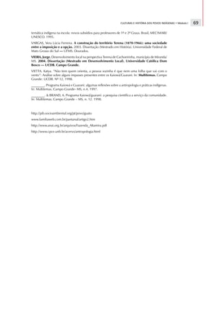 CULTURAS E HISTÓRIA DOS POVOS INDÍGENAS • Módulo I   69

temática indígena na escola: novos subsídios para professores de 1º e 2º Graus. Brasil, MEC?MARI/
UNESCO. 1995.
VARGAS, Vera Lúcia Ferreira. A construção do território Terena (1870-1966): uma sociedade
entre a imposição e a opção. 2003. Dissertação (Mestrado em História). Universidade Federal de
Mato Grosso do Sul — UFMS. Dourados.
VIEIRA, Jorge. Desenvolvimento local na perspectiva Terena de Cachoeirinha, município de Miranda/
MS. 2004. Dissertação (Mestrado em Desenvolvimento Local). Universidade Católica Dom
Bosco — UCDB. Campo Grande.
VIETTA. Katya. “Não tem quem orienta, a pessoa sozinha é que nem uma folha que vai com o
vento”: Análise sobre alguns impasses presentes entre os Kaiowá/Guarani. In: Multitemas. Campo
Grande: UCDB. Nº 12, 1998.
________. Programa Kaiowá e Guarani: algumas reflexões sobre a antropologia e práticas indígenas.
In: Multitemas. Campo Grande- MS, n.4, 1997.
________.  BRAND, A. Programa Kaiowá/guarani: a pesquisa científica a serviço da comunidade.
In: Multitemas. Campo Grande – MS, n. 12. 1998.



http://pib.socioambiental.org/pt/povo/guato
www.familiaweb.com.br/pantanal/artigo2.htm
http://www.anai.org.br/arquivos/Fazenda_Altamira.pdf
http://www.cpce.unb.br/acervo/antropologia.html
 