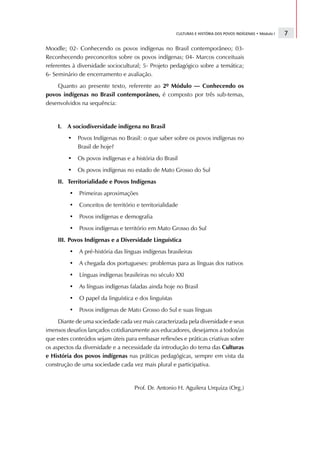 CULTURAS E HISTÓRIA DOS POVOS INDÍGENAS • Módulo I   7

Moodle; 02- Conhecendo os povos indígenas no Brasil contemporâneo; 03-
Reconhecendo preconceitos sobre os povos indígenas; 04- Marcos conceituais
referentes à diversidade sociocultural; 5- Projeto pedagógico sobre a temática;
6- Seminário de encerramento e avaliação.
    Quanto ao presente texto, referente ao 2º Módulo — Conhecendo os
povos indígenas no Brasil contemporâneo, é composto por três sub-temas,
desenvolvidos na sequência:


    I.   A sociodiversidade indígena no Brasil
         •   Povos Indígenas no Brasil: o que saber sobre os povos indígenas no
             Brasil de hoje?
         •   Os povos indígenas e a história do Brasil
         •   Os povos indígenas no estado de Mato Grosso do Sul
    II. Territorialidade e Povos Indígenas
         •   Primeiras aproximações
         •   Conceitos de território e territorialidade
         •   Povos indígenas e demografia
         •   Povos indígenas e território em Mato Grosso do Sul
    III. Povos Indígenas e a Diversidade Linguística
         •   A pré-história das línguas indígenas brasileiras
         •   A chegada dos portugueses: problemas para as línguas dos nativos
         •   Línguas indígenas brasileiras no século XXI
         •   As línguas indígenas faladas ainda hoje no Brasil
         •   O papel da linguística e dos linguístas
         •   Povos indígenas de Mato Grosso do Sul e suas línguas
     Diante de uma sociedade cada vez mais caracterizada pela diversidade e seus
imensos desafios lançados cotidianamente aos educadores, desejamos a todos/as
que estes conteúdos sejam úteis para embasar reflexões e práticas criativas sobre
os aspectos da diversidade e a necessidade da introdução do tema das Culturas
e História dos povos indígenas nas práticas pedagógicas, sempre em vista da
construção de uma sociedade cada vez mais plural e participativa.


                                    Prof. Dr. Antonio H. Aguilera Urquiza (Org.)
 