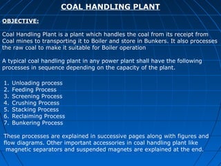 COAL HANDLING PLANT
OBJECTIVE:

Coal Handling Plant is a plant which handles the coal from its receipt from
Coal mines to transporting it to Boiler and store in Bunkers. It also processes
the raw coal to make it suitable for Boiler operation

A typical coal handling plant in any power plant shall have the following
processes in sequence depending on the capacity of the plant.

1.   Unloading process
2.   Feeding Process
3.   Screening Process
4.   Crushing Process
5.   Stacking Process
6.   Reclaiming Process
7.   Bunkering Process

These processes are explained in successive pages along with figures and
flow diagrams. Other important accessories in coal handling plant like
 magnetic separators and suspended magnets are explained at the end.
 