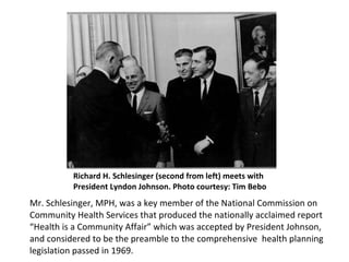 Richard H. Schlesinger (second from left) meets with President Lyndon Johnson. Photo courtesy: Timothy Bobo Mr. Schlesinger, MPH, was a key member of the National Commission on Community Health Services that produced the nationally acclaimed report “Health is a Community Affair” which was accepted by President Johnson, and considered to be the preamble to the comprehensive  health planning legislation passed in 1969.  