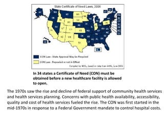 The 1970s saw the rise and decline of federal support of community health services and health services planning. Concerns with public health availability, accessibility, quality and cost of health services fueled the rise. The CON was first started in the mid-1970s in response to a Federal Government mandate to control hospital costs.  In 36 states a Certificate of Need (CON) must be obtained before a new healthcare facility is allowed to open. 