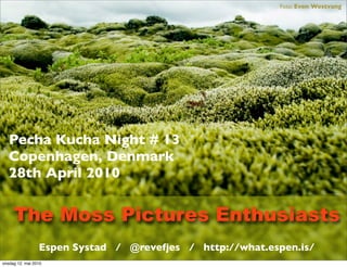 Foto: Even Westvang




   Pecha Kucha Night # 13
   Copenhagen, Denmark
   28th April 2010


     The Moss Pictures Enthusiasts
                 Espen Systad / @revefjes / http://what.espen.is/
onsdag 12. mai 2010
 