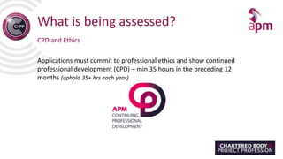 What is being assessed?
CPD and Ethics
Applications must commit to professional ethics and show continued
professional development (CPD) – min 35 hours in the preceding 12
months (uphold 35+ hrs each year)
 