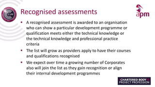 Recognised assessments
 A recognised assessment is awarded to an organisation
who can show a particular development programme or
qualification meets either the technical knowledge or
the technical knowledge and professional practice
criteria
 The list will grow as providers apply to have their courses
and qualifications recognised
 We expect over time a growing number of Corporates
also will join the list as they gain recognition or align
their internal development programmes
 
