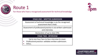 Route 1
For those who have a recognised assessment for technical knowledge
STAGE ONE – WRITTEN SUBMISSION
Assessment of technical knowledge is via the recognised
assessment that is held.
Assessment of professional practice is via written submission
and interview.
Declaration of up-to-date CPD.
STAGE TWO - INTERVIEW
Up to one hour face-to-face interview to cover:
 Professional practice: validates written submission.
 Ethics.
 