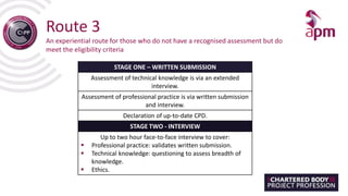 Route 3
An experiential route for those who do not have a recognised assessment but do
meet the eligibility criteria
STAGE ONE – WRITTEN SUBMISSION
Assessment of technical knowledge is via an extended
interview.
Assessment of professional practice is via written submission
and interview.
Declaration of up-to-date CPD.
STAGE TWO - INTERVIEW
Up to two hour face-to-face interview to cover:
 Professional practice: validates written submission.
 Technical knowledge: questioning to assess breadth of
knowledge.
 Ethics.
 