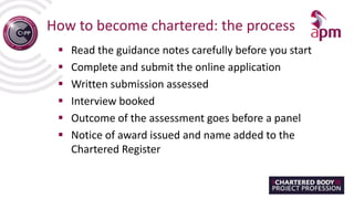 How to become chartered: the process
 Read the guidance notes carefully before you start
 Complete and submit the online application
 Written submission assessed
 Interview booked
 Outcome of the assessment goes before a panel
 Notice of award issued and name added to the
Chartered Register
 