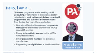 23© PA Knowledge Limited | PA Confidential – Internal use only
Chartered programme leader working for PA
Consulting. I work mainly in the defence sector. I
help clients to lead, define and deliver complex IT
programmes and business transformations.
Over the last five years I have worked as:
• Operational Service Management programme
manager for the Ministry of Defence’s (MOD)
internal IT provider
• Rotary sub-portfolio assurer for the MOD’s
Army Headquarters
• Cyber programme manager for a defence
manufacturer
• Engineering sub-PgMO lead in the Home Office
Hello, I am a…
All about I & my;
never we & our
 
