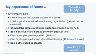 24© PA Knowledge Limited | PA Confidential – Internal use only
• My company paid…
• I went through the process as part of a team
• I had support from an external training organisation (helpful but not
essential)
• I followed the simple and clear guidance provided by the APM
• I took it seriously and spread the work out over time
• One day to prepare the portfolio (10 hrs)
• One day to prepare for and attend the interview (10 hrs excl. travel)
• I took a structured approach
My experience of Route 3 Work with a
buddy
Think GCSE
answers
 