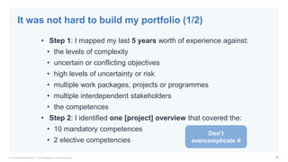 25© PA Knowledge Limited | PA Confidential – Internal use only
• Step 1: I mapped my last 5 years worth of experience against:
• the levels of complexity
• uncertain or conflicting objectives
• high levels of uncertainty or risk
• multiple work packages, projects or programmes
• multiple interdependent stakeholders
• the competences
• Step 2: I identified one [project] overview that covered the:
• 10 mandatory competences
• 2 elective competencies
It was not hard to build my portfolio (1/2)
Don’t
overcomplicate it
 