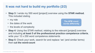 26© PA Knowledge Limited | PA Confidential – Internal use only
• Step 3: I wrote my 500 word [project] overview using the STAR method.
This included stating
• my role
• the dates of the work
• the levels of complexity
• Step 4: Using the STAR method, relating to the relevant [project] overview
and including at least 5 of the professional practice competence criteria,
write your 12 x 250 word competence statements
• Step 5: Check your work, search for and replace ‘we’ (and similar terms)
then cut the word-count
It was not hard to build my portfolio (2/2)
The APM count
words differently
 