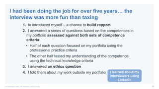27© PA Knowledge Limited | PA Confidential – Internal use only
1. In introduced myself – a chance to build rapport
2. I answered a series of questions based on the competences in
my portfolio assessed against both sets of competence
criteria:
• Half of each question focused on my portfolio using the
professional practice criteria
• The other half tested my understanding of the competence
using the technical knowledge criteria
3. I answered an ethics question
4. I told them about my work outside my portfolio
I had been doing the job for over five years… the
interview was more fun than taxing
I learned about my
interviewers using
LinkedIn
 