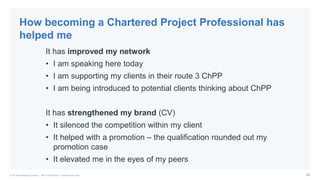 29© PA Knowledge Limited | PA Confidential – Internal use only
It has improved my network
• I am speaking here today
• I am supporting my clients in their route 3 ChPP
• I am being introduced to potential clients thinking about ChPP
It has strengthened my brand (CV)
• It silenced the competition within my client
• It helped with a promotion – the qualification rounded out my
promotion case
• It elevated me in the eyes of my peers
How becoming a Chartered Project Professional has
helped me
 