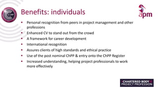 Benefits: individuals
 Personal recognition from peers in project management and other
professions
 Enhanced CV to stand out from the crowd
 A framework for career development
 International recognition
 Assures clients of high standards and ethical practice
 Use of the post nominal ChPP & entry onto the ChPP Register
 Increased understanding, helping project professionals to work
more effectively
 