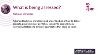 What is being assessed?
Technical knowledge
Advanced technical knowledge and understanding of how to deliver
projects, programmes or portfolios, taking into account many
interacting factors and different approaches that could be taken.
 