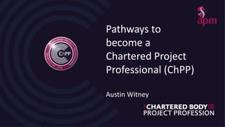 Pathways to
become a
Chartered Project
Professional (ChPP)
Austin Witney
 