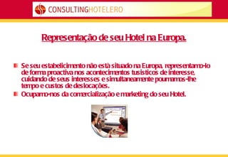Representação de seu Hotel na Europa. Se seu estabelicimento não està situado na Europa, representamo-lo de forma proactiva nos acontecimentos tusisticos de interesse, cuidando de seus interesses e simultaneamente poumamos-lhe tempo e custos de deslocações. Ocupamo-nos da comercialização e marketing do seu Hotel. 