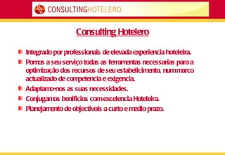 Consulting Hotelero Integrado por professionais de elevada experiencia hoteleira. Pomos a seu serviço todas as ferramentas necessarias para a optimização dos recursos de seu estabelicimento, num marco actualizado de competencia e exigencia.  Adaptamo-nos as suas necessidades. Conjugamos benificios com excelencia Hoteleira. Planejamento de objectivois a curto e medio prazo. 