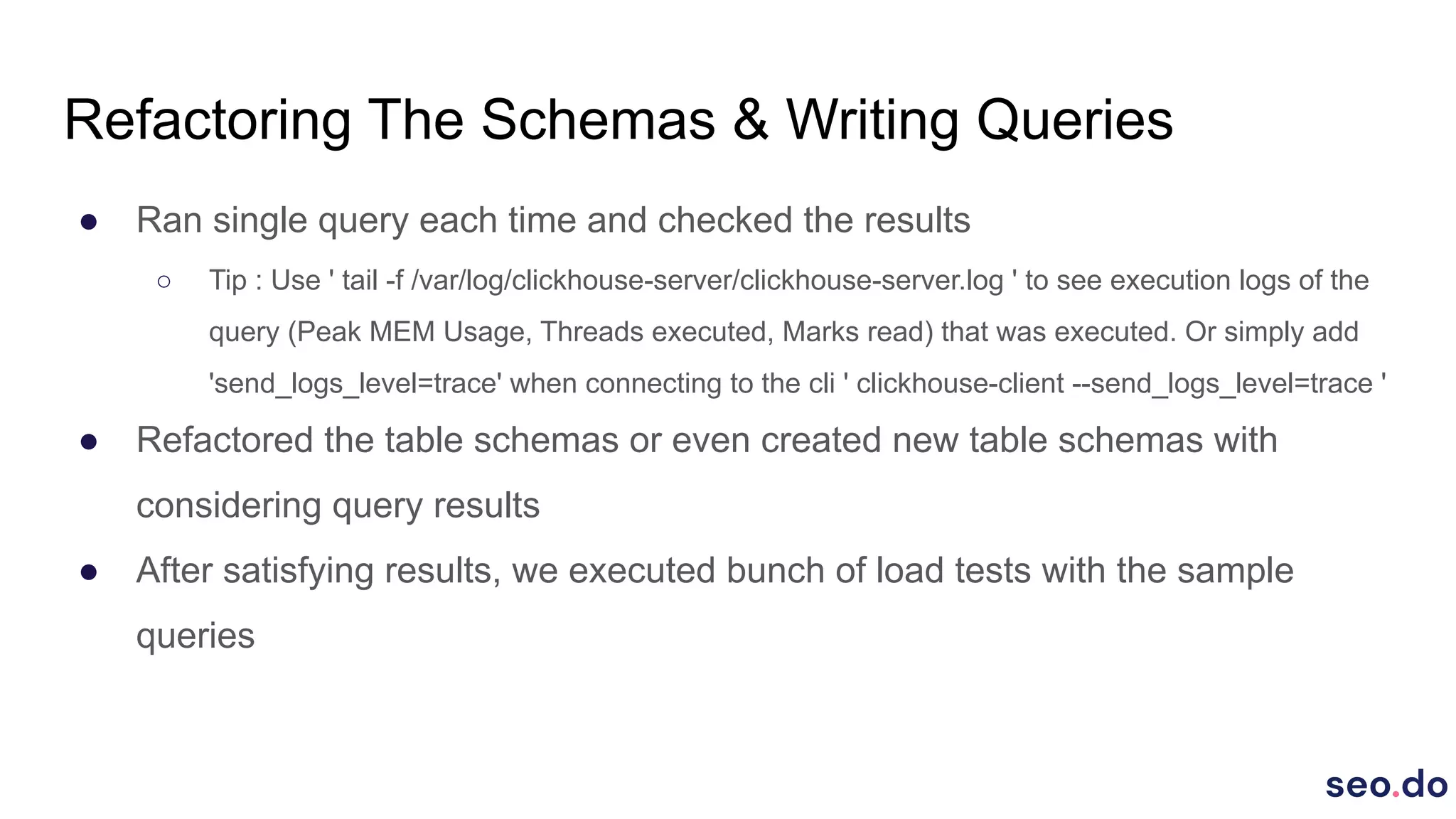 Refactoring The Schemas & Writing Queries
● Ran single query each time and checked the results
○ Tip : Use ' tail -f /var/log/clickhouse-server/clickhouse-server.log ' to see execution logs of the
query (Peak MEM Usage, Threads executed, Marks read) that was executed. Or simply add
'send_logs_level=trace' when connecting to the cli ' clickhouse-client --send_logs_level=trace '
● Refactored the table schemas or even created new table schemas with
considering query results
● After satisfying results, we executed bunch of load tests with the sample
queries
 
