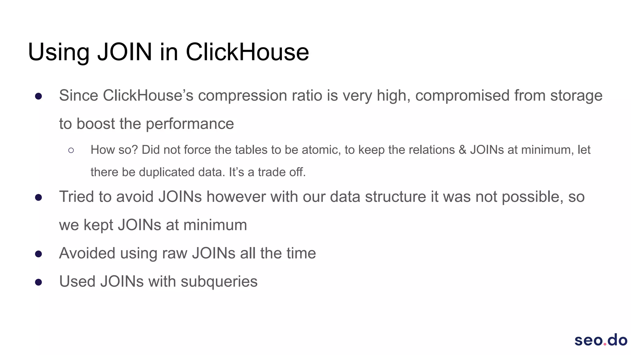 Using JOIN in ClickHouse
● Since ClickHouse’s compression ratio is very high, compromised from storage
to boost the performance
○ How so? Did not force the tables to be atomic, to keep the relations & JOINs at minimum, let
there be duplicated data. It’s a trade off.
● Tried to avoid JOINs however with our data structure it was not possible, so
we kept JOINs at minimum
● Avoided using raw JOINs all the time
● Used JOINs with subqueries
 